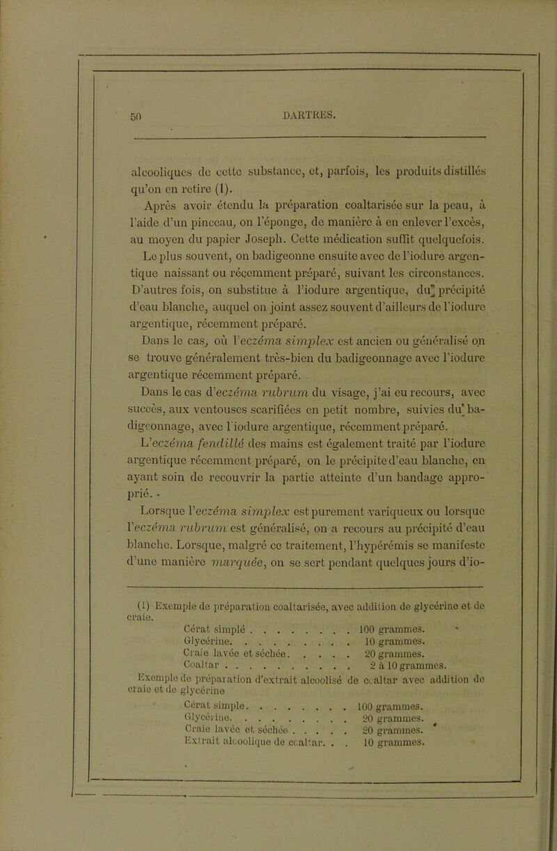 alcooliques do cotte substance, et, parfois, les produits distillés qu’on en retire (1). Après avoir étendu la préparation coaltarisée sur la peau, à l’aide d’un pinceau, on l’éponge, de manière à en enlever l’excès, au moyen du papier Joseph. Cette médication suffît quelquefois. Le plus souvent, on badigeonne ensuite avec de l’iodure argen- tique naissant ou récemment préparé, suivant les circonstances. D’autres fois, on substitue à l’iodure argentique, du] précipité d’eau blanche, auquel on joint assez souvent d’ailleurs de l'iodure argentique, récemment préparé. Dans le cas, où Yeczéma simplex est ancien ou généralisé on se trouve généralement très-bien du badigeonnage avec l’iodure argentique récemment préparé. . Dans le cas d'eczéma rubrum du visage, j’ai eu recours, avec succès, aux ventouses scarifiées en petit nombre, suivies du ba- digeonnage, avec l'iodure argentique, récemment préparé. L'eczéma fendillé des mains est également traité par l’iodure argentique récemment préparé, on le précipite d’eau blanche, en ayant soin de recouvrir la partie atteinte d’un bandage appro- prié. - Lorsque l'eczéma simplex est purement variqueux ou lorsque Yeczéma rubrum est généralisé, on a recours au précipité d’eau blanche. Lorsque, malgré ce traitement, l’hypérémis se manifeste d’une manière marquée, on se sert pendant quelques jours d’io- (1) Exemple de préparation coaltarisée, avec addition de glycérine et de craie. Cérat simplé 100 grammes. Glycérine 10 grammes. Craie lavée et séchée 20 grammes. Coaltar 2 il 10 grammes. Exemple de préparation d’extrait alcoolisé de ccaltar avec addition de cl aie et de glycérine Cérat simple 100 grammes. Glycérine 20 grammes. Craie lavée et séchée 20 grammes. Extrait alcoolique de ccaltar. . . 10 grammes.