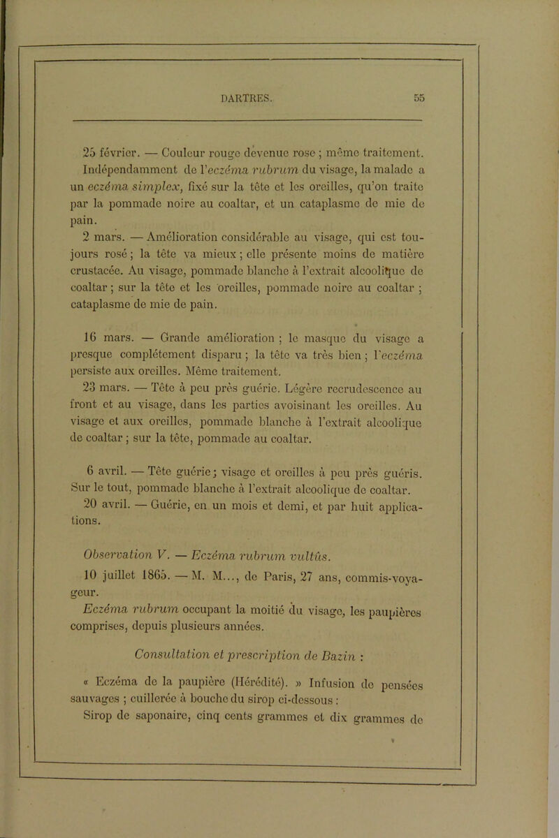 25 février. — Couleur rouge devenue rose ; même traitement. Indépendamment de l'eczéma, rubrum du visage, la malade a un eczéma simplex, fixé sur la tête et les oreilles, qu’on traite par la pommade noire au coaltar, et un cataplasme de mie de pain. 2 mars. — Amélioration considérable au visage, qui est tou- jours rosé ; la tète va mieux ; elle présente moins de matière crustacée. Au visage, pommade blanche cà l’extrait alcoolique do coaltar ; sur la tête et les oreilles, pommade noire au coaltar ; cataplasme de mie de pain. % 16 mars. — Grande amélioration ; le masque du visage a presque complètement disparu ; la tête va très bien ; l'eczéma persiste aux oreilles. Même traitement. 23 mars. — Tête à peu près guérie. Légère recrudescence au front et au visage, dans les parties avoisinant les oreilles. Au visage et aux oreilles, pommade blanche à l’extrait alcoolique de coaltar ; sur la tête, pommade au coaltar. 6 avril. — Tête guérie; visage et oreilles à peu près guéris. Sur le tout, pommade blanche à l’extrait alcoolique de coaltar. 20 avril. — Guérie, en un mois et demi, et par huit applica- tions. Observation V. — Eczéma rubrum vultus. 10 juillet 1865. —M. M..., de Paris, 27 ans, commis-voya- geur. Eczéma rubrum occupant la moitié du visage, les paupières comprises, depuis plusieurs années. Consultation et prescription cle Bazin : « Eczéma de la paupière (Hérédité). » Infusion do pensées sauvages ; cuillerée à bouche du sirop ci-dessous : Sirop de saponaire, cinq cents grammes et dix grammes de