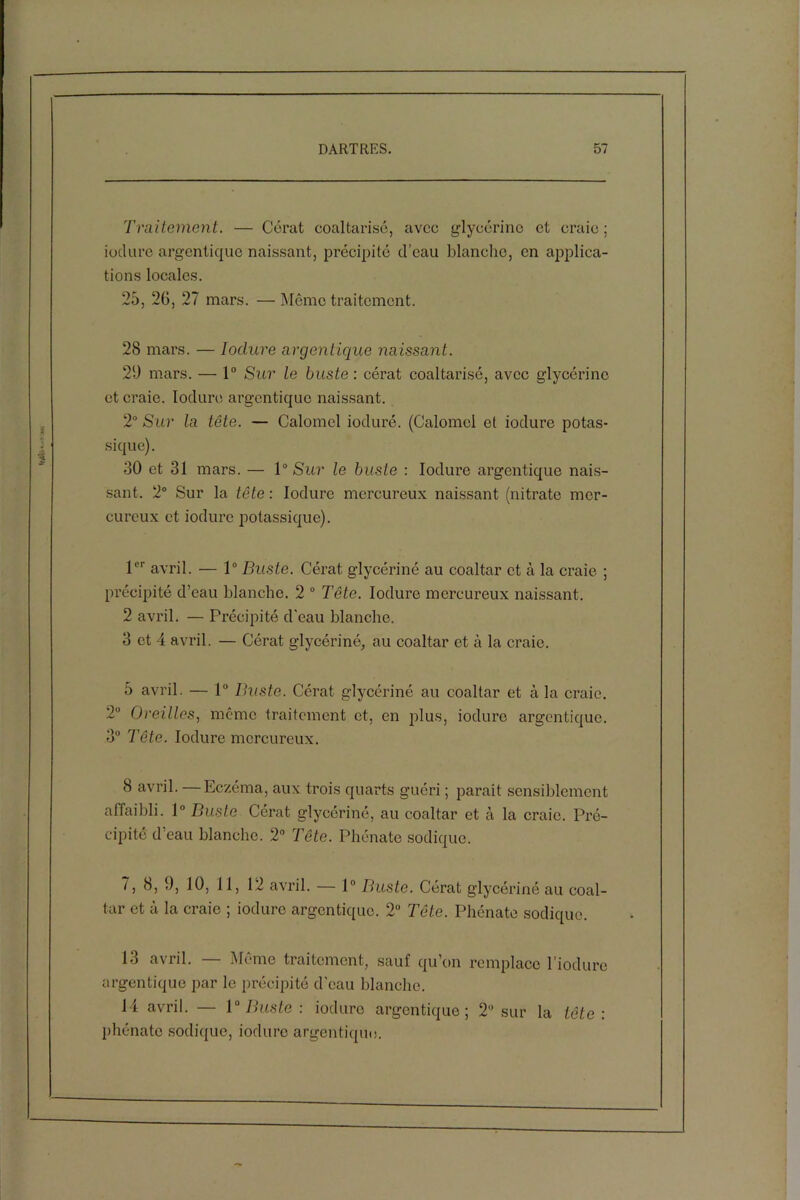 Traitement. — Cérat coaltarisé, avec glycérine et craie; ioclure argentique naissant, précipité d’eau blanche, en applica- tions locales. 25, 26, 27 mars. —Meme traitement. 28 mars. — Ioclure argentique naissant. 20 mars. — 1° Sur le buste: cérat coaltarisé, avec glycérine et craie. Ioclure argentique naissant. 2° Sur la tête. — Calomel iocluré. (Calomel et ioclure potas- sique). 30 et 31 mars. — 1° Sur le buste : Ioclure argentique nais- sant. 2° Sur la tête : Ioclure mercureux naissant (nitrate mer- curcux et ioclure potassique). 1er avril. — 1° Buste. Cérat glycériné au coaltar et à la craie ; précipité d’eau blanche. 2 0 Tête. Ioclure mercureux naissant. 2 avril. — Précipité d'eau blanche. 3 et 4 avril. — Cérat glycériné, au coaltar et à la craie. 5 avril. — 1° Buste. Cérat glycériné au coaltar et à la craie. 2° Oreilles, même traitement et, en plus, ioclure argentique. 3° Tête. Ioclure mercureux. 8 avril. Eczéma, aux trois quarts guéri ; parait sensiblement affaibli. 1° Buste Cérat glycériné, au coaltar et à la craie. Pré- cipité d’eau blanche. 2° Tête. Phénate sodique. 7, 8, 9, 10, 11, 12 avril. — 1° Buste. Cérat glycériné au coal- tar et à la craie ; ioclure argentique. 2° Tête. Phénate sodique. 13 avril. — Môme traitement, sauf qu’on remplace rioduro argentique par le précipité d'eau blanche. 14 avril. — 1° Buste : ioclure argentique; 2° sur la tête : phénate sodique, ioclure argentique.