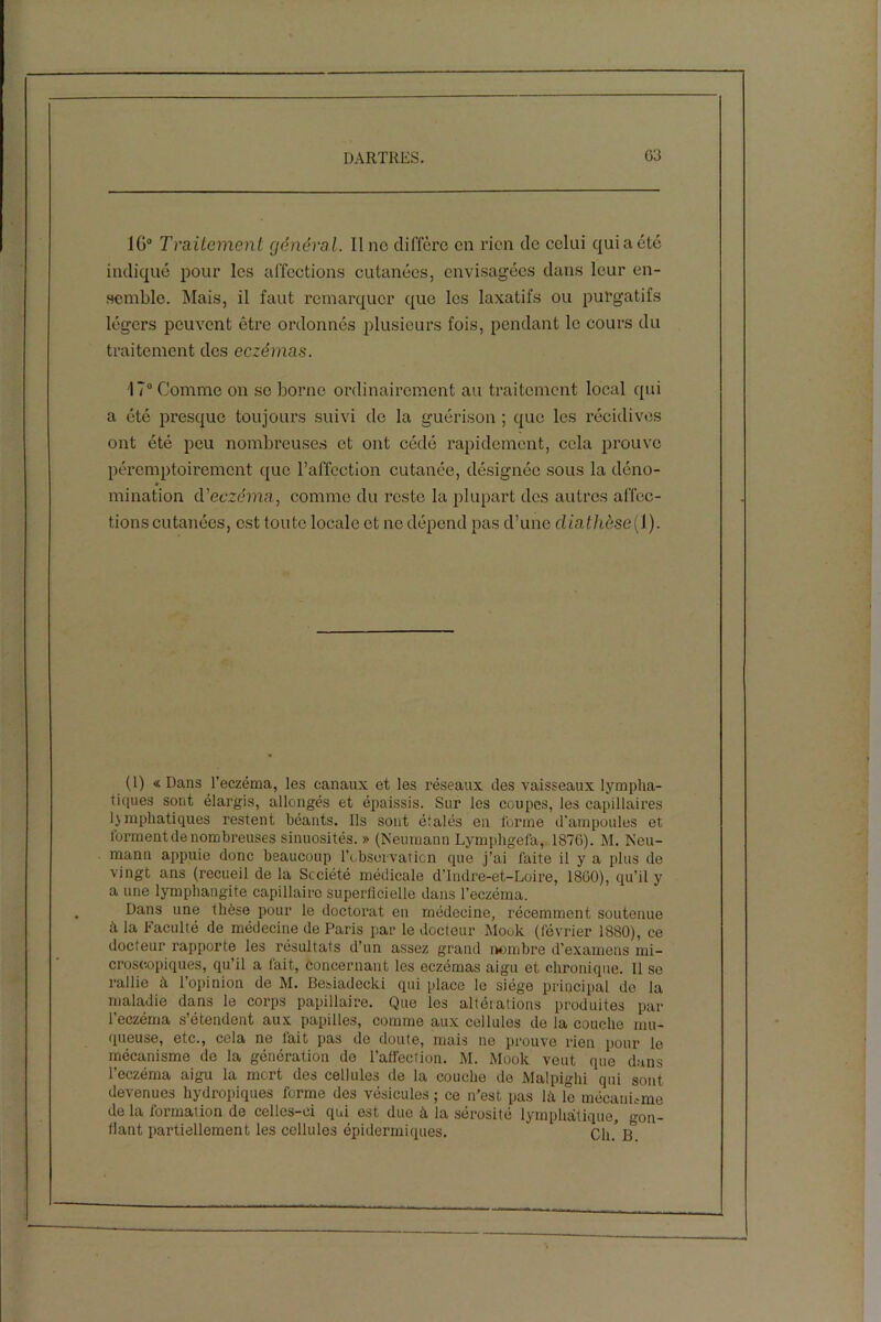 1G° Traitement général. Il no diffère en rien de celui qui a été indiqué pour les affections cutanées, envisagées dans leur en- semble. Mais, il faut remarquer que les laxatifs ou purgatifs légers peuvent être ordonnés plusieurs fois, pendant le cours du traitement des eczémas. 17° Comme on se borne ordinairement au traitement local qui a été presque toujours suivi de la guérison ; que les récidives ont été peu nombreuses et ont cédé rapidement, cela prouve péremptoirement que l’affection cutanée, désignée sous la déno- mination d'eczéma, comme du reste la plupart des autres affec- tions cutanées, est toute locale et no dépend pas d’une cliathèse(l). (1) « Dans l’eczéma, les canaux et les réseaux des vaisseaux lympha- tiques sont élargis, allongés et épaissis. Sur les coupes, les capillaires Emphatiques restent béants. Ils sont étalés en forme d’ampoules et forment de nombreuses sinuosités. » (Neumann Lymphgefa, 1876). M. Neu- mann appuie donc beaucoup l’observation que j’ai faite il y a plus de vingt ans (recueil delà Société médicale d’Indre-et-Loire, 1860), qu’il y a une lymphangite capillaire superficielle dans l’eczéma. Dans une thèse pour le doctorat en médecine, récemment soutenue à la Faculté de médecine de Paris par le docteur Mode (février 1880), ce docteur rapporte les résultats d’un assez grand nombre d’examens mi- croscopiques, qu’il a fait, concernant les eczémas aigu et chronique. Il se rallie à l’opinion de M. Besiadecki qui place le siège principal de la maladie dans le corps papillaire. Que les altérations produites par l’eczéma s’étendent aux papilles, comme aux cellules de la couche mu- queuse, etc., cela ne fait pas de doute, mais ne prouve rien pour le mécanisme de la génération de l’affection. M. Mook veut que dans l’eczéma aigu la mort des cellules de la couche de Malpighi qui sont devenues hydropiques forme des vésicules ; ce n’est pas h\ le mécanisme de la formation de celles-ci qui est due à la sérosité lymphatique, gon- flant partiellement les cellules épidermiques. cin B