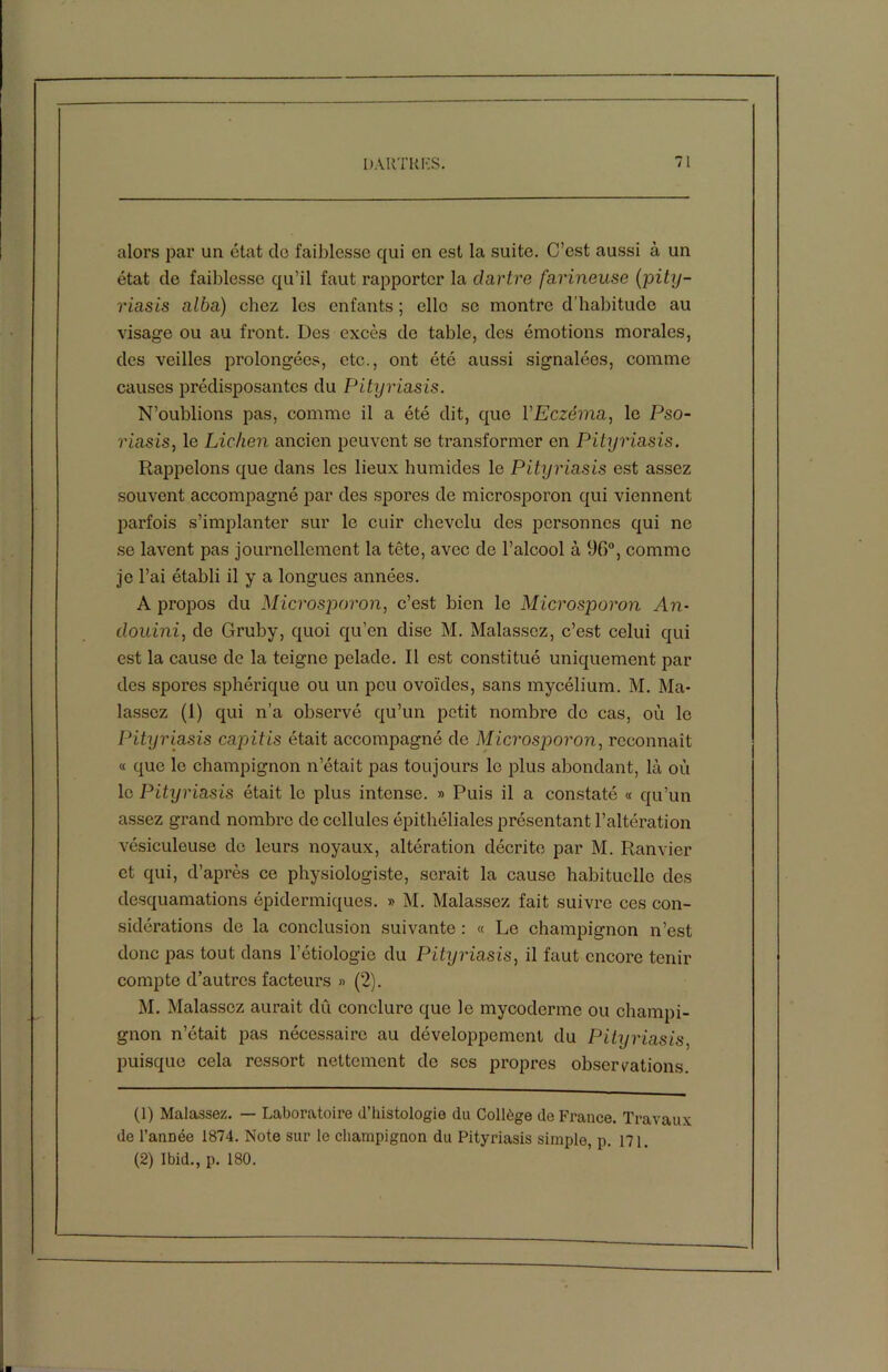 alors par un état do faiblesse qui en est la suite. C’est aussi à un état de faiblesse qu’il faut rapporter la dartre farineuse (pity- riasis alba) chez les enfants ; elle se montre d’habitude au visage ou au front. Des excès de table, des émotions morales, des veilles prolongées, etc., ont été aussi signalées, comme causes prédisposantes du Pityriasis. N’oublions pas, comme il a été dit, que Y Eczéma, le Pso- riasis, le Lichen ancien peuvent se transformer en Pityriasis. Rappelons que dans les lieux humides le Pityriasis est assez souvent accompagné par des spores de microsporon qui viennent parfois s’implanter sur le cuir chevelu des personnes qui ne se lavent pas journellement la tête, avec de l’alcool à 96°, comme je l’ai établi il y a longues années. A propos du Microsporon, c’est bien le Microsporon An- douini, de Gruby, quoi qu’en dise M. Malassoz, c’est celui qui est la cause de la teigne pelade. Il est constitué uniquement par des spores sphérique ou un peu ovoïdes, sans mycélium. M. Ma- lassoz (1) qui n’a observé qu’un petit nombre do cas, où le Pityriasis capitis était accompagné de Microsporon, reconnaît « que le champignon n’était pas toujours le plus abondant, là où le Pityriasis était le plus intense. » Puis il a constaté « qu’un assez grand nombre de cellules épithéliales présentant l’altération vésiculeuse de leurs noyaux, altération décrite par M. Ranvier et qui, d’après ce physiologiste, serait la cause habituelle des desquamations épidermiques. » M. Malassez fait suivre ces con- sidérations de la conclusion suivante : « Le champignon n’est donc pas tout dans l’étiologie du Pityriasis, il faut encore tenir compte d’autres facteurs » (2). M. Malassez aurait dû conclure que le mycoderme ou champi- gnon n’était pas nécessaire au développement du Pityriasis, puisque cela ressort nettement do ses propres observations. (1) Malassez. — Laboratoire d’histologie du Collège de France. Travaux de l’année 1874. Note sur le champignon du Pityriasis simple, p. 171. (2) Ibid., p. 180.