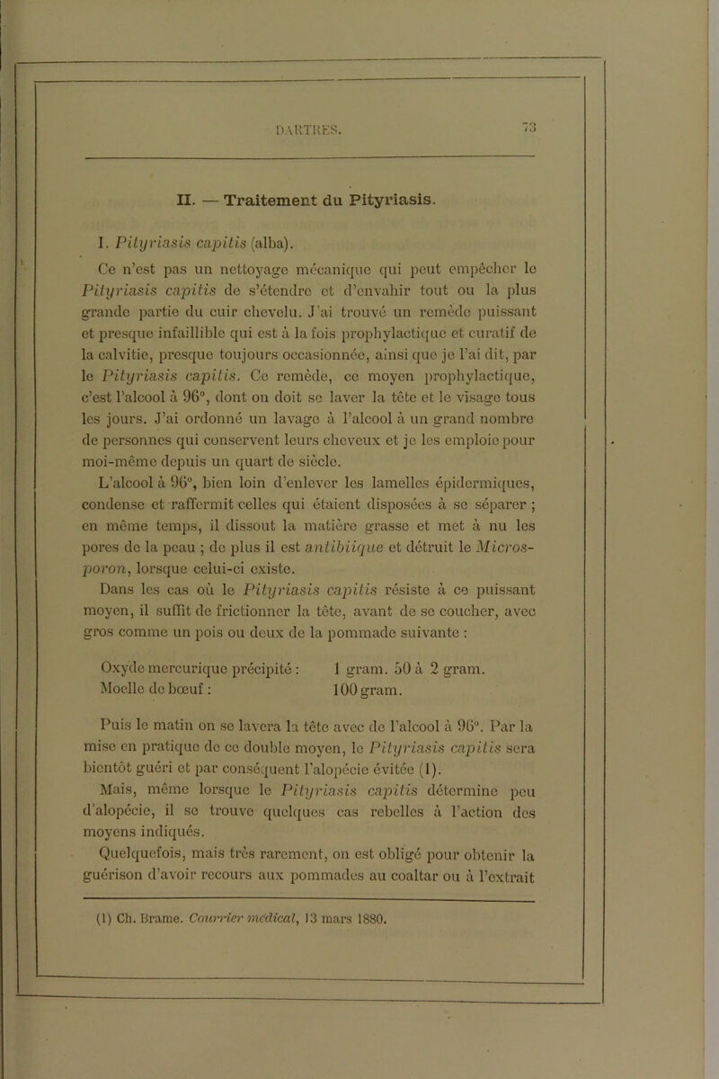 II. — Traitement du Pityriasis. I. Pityriasis capitis (alba). Ce n’est pas un nettoyage mécanique qui peut empêcher le Pityriasis capitis de s’étendre et d’envahir tout ou la plus grande partie du cuir chevelu. J’ai trouvé un remède puissant et presque infaillible qui est à la fois prophylactique et curatif de la calvitie, presque toujours occasionnée, ainsi que je l’ai dit, par le Pityriasis capitis. Ce remède, ce moyen prophylactique, c’est l’alcool à 96°, dont on doit sc laver la tête et le visage tous les jours. J’ai ordonné un lavage à l’alcool à un grand nombre de personnes qui conservent leurs cheveux et je les emploie pour moi-même depuis un quart de siècle. L’alcool à 96°, bien loin d’enlever les lamelles épidermiques, condense et raffermit celles qui étaient disposées à sc séparer ; en même temps, il dissout la matière grasse et met à nu les porcs do la peau ; do plus il est antibiique et détruit le Micros- poron, lorsque celui-ci existe. Dans les cas ou le Pityriasis capitis résiste à ce puissant moyen, il suffit de frictionner la tête, avant de se coucher, avec gros comme un pois ou deux de la pommade suivante : Oxyde mercurique précipité : 1 gram. 50 à 2 gram. Moelle de bœuf : 100 gram. Puis le matin on se lavera la tête avec de l’alcool à 96°. Par la mise en pratique de ce double moyen, le Pityriasis capitis sera bientôt guéri et par conséquent l’alopécie évitée (1). Mais, même lorsque le Pityriasis capitis détermine peu d’alopécie, il se trouve quelques cas rebelles à l’action des moyens indiqués. Quelquefois, mais très rarement, on est obligé pour obtenir la guérison d’avoir recours aux pommades au coaltar ou à l’extrait