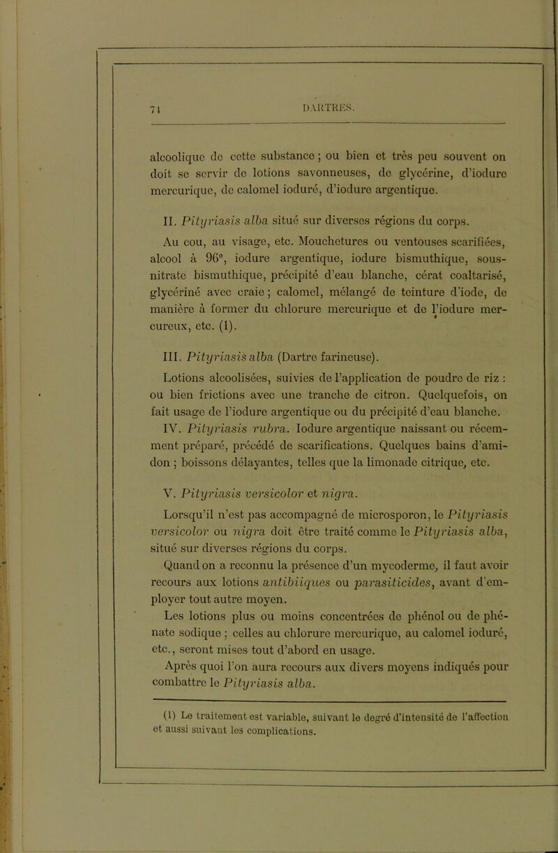 alcoolique de cette substance ; ou bien et très peu souvent on doit se servir do lotions savonneuses, de glycérine, d’iodurc mercurique, de calomel ioduré, d’iodurc argentique. II. Pityriasis alba situé sur diverses régions du corps. Au cou, au visage, etc. Mouchetures ou ventouses scarifiées, alcool à 96°, iodure argentique, iodure bismuthique, sous- nitrate bismuthique, précipité d’eau blanche, cérat coaltarisé, glycériné avec craie; calomel, mélangé de teinture d’iode, de manière à former du chlorure mercurique et de l’iodure mer- cureux, etc. (1). III. Pityriasis alba (Dartre farineuse). Lotions alcoolisées, suivies de l’application de poudre de riz : ou bien frictions avec une tranche de citron. Quelquefois, on fait usage de l’iodure argentique ou du précipité d’eau blanche. IV. Pityriasis rubra. Iodure argentique naissant ou récem- ment préparé, précédé de scarifications. Quelques bains d’ami- don ; boissons délayantes, telles que la limonade citrique, etc. V. Pityriasis versicolor et nigra. Lorsqu’il n’est pas accompagné de microsporon, le Pityriasis versicolor ou nigra doit être traité comme le Pityriasis alba, situé sur diverses régions du corps. Quand on a reconnu la présence d’un mycoderme, il faut avoir recours aux lotions antibiiques ou parasiticicles, avant d’em- ployer tout autre moyen. Les lotions plus ou moins concentrées de phénol ou de phé- nato sodique ; celles au chlorure mercurique, au calomel ioduré, etc., seront mises tout d’abord en usage. Après quoi l’on aura recours aux divers moyens indiqués pour combattre le Pityriasis alba. (1) Le traitement est variable, suivant le degré d’intensité de l'affection et aussi suivant les complications.