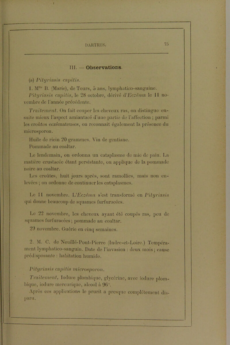 III. — Observations. (a) Pityriasis capitis. 1. Mc B. (Marie), de Tours, 5 ans, lymphatico-sanguinc. Pityriasis capitis, le 28 octobre, dérivé éC Eczéma le 11 no- vembre de l’année précédente. Traitement. On fait couper les cheveux ras, on distingue en- suite mieux l’aspect amiantacé d’une partie de l’affection ; parmi les croûtes eczémateuses, on reconnaît egalement la présence du mierosporon. Huile de ricin 20 grammes. Vin de gentiane. Pommade au coaltar. Le lendemain, on ordonna un cataplasme de mie de pain. La matière crustacée étant persistante, on applique de la pommade noire au coaltar. Les croûtes, huit jours après, sont ramollies, mais non en- levées ; on ordonne de continuer les cataplasmes. Le 11 novembre. L'Eczéma s’est transformé en Pityriasis qui donne beaucoup do squames furfuracées. Le 22 novembre, les cheveux ayant été coupés ras, peu de squames furfuracées ; pommade au coaltar. 20 novembre. Guérie en cinq semaines. 2. M. C. de Neuillé-Pont-Pierre (Indre-et-Loire.) Tempéra- ment lymphatico-sanguin. Date de l’invasion : deux mois; cause prédisposante : habitation humide. Pityriasis capitis mierosporon. Traitement. Iodure plombiquc, glycérine, avec iodure plom- bique, iodure mercuriquc, alcool à Ob’. Après ces applications le prurit a presque complètement dis- paru.