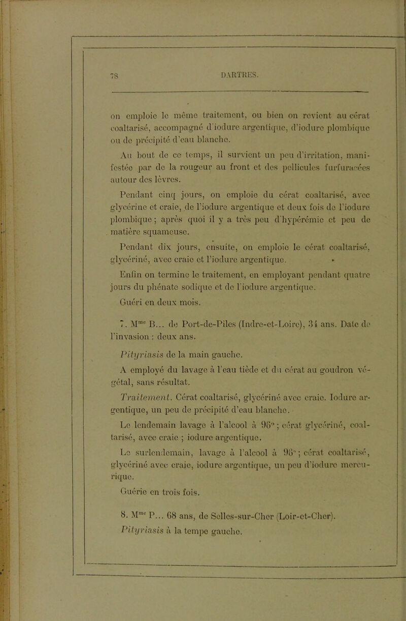 on emploie le même traitement, ou bien on revient au cérat coaltarisé, accompagné d'iodurc argentique, d’iodurc plombîque ou de précipité d’eau blanche. Au bout de ce temps, il survient un peu d’irritation, mani- festée par de la rougeur au front et des pellicules furfurarées autour des lèvres. Pendant cinq jours, on emploie du cérat coaltarisé, avec glycérine et craie, de l’iodure argentique et deux fois de l’iodure plombique ; après quoi il y a très peu d bypérémic et peu de matière squameuse. Pendant dix jours, ensuite, on emploie le cérat coaltarisé, glycériné, avec craie et l’iodure argentique. Enfin on termine le traitement, en employant pendant quatre jours du pliénato sodique et de l’iodure argentique. Guéri en deux mois. 7. Mrac B... de Port-de-Piles (Indre-et-Loire), 34 ans. Date de l’invasion : deux ans. Pityriasis de la main gauche. A employé du lavage à l’eau tiède et du cérat au goudron vé- gétal, sans résultat. Traitement. Cérat coaltarisé, glycériné avec craie. Iodurc ar- gentique, un peu de précipité d’eau blanche. Le lendemain lavage à l’alcool à 96° ; cérat glycériné, coal- tarisé, avec craie ; iodurc argentique. Le surlendemain, lavage à l’alcool à 96'’; cérat coaltarisé, glycériné avec craie, iodurc argentique, un peu d'iodurc mercu- riquo. Guérie en trois fois. 8. Mmc P... 68 ans, de Solles-sur-Chcr (Loir-et-Cher). Pityriasis à la tempe gauche.