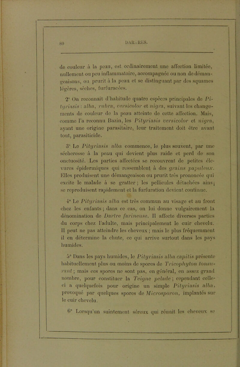 DALiiRliS. de couleur à la peau, est ordinairement une affection limitée, nullement ou peu inflammatoire, accompagnée ou non (le déman- geaisons, ou prurit à la peau et se distinguant par des squames légères, sèches, furfuracées. 20 On reconnaît d'habitude quatre espèces principales de Pi- l.yriasis : alba, rubra, versicolor et nigra, suivant les change- ments de couleur de la peau atteinte de cette affection. Mais, comme l’a reconnu Bazin, les Pityriasis versicolor et nigra, ayant une origine parasitaire, leur traitement doit être avant tout, parasiticide. 3° Le Pityriasis alba commence, le plus souvent, par une sécheresse à la peau qui devient plus raide et perd de son onctuosité. Les parties affectées se recouvrent de petites éle- vurcs épidermiques qui ressemblent à des grains populeux. Elles produisent une démangeaison ou prurit très prononcée qui excite le malade à se gratter; les pellicules détachées ainsj se reproduisent rapidement et la furfuration devient continue. 4° Le Pityriasis alba est très commun au visage et au front chez les enfants ; dans ce cas, on lui donne vulgairement la dénomination de Dartre farineuse. Il affecte diverses parties du corps chez l’adulte, mais principalement le cuir chevelu. 11 peut ne pas atteindre les cheveux ; mais le plus fréquemment il en détermine la chute, ce qui arrive surtout dans les pays humides. 5° Dans les pays humides, le Pityriasis alba capitis présente habituellement plus ou moins de spores de Tricophyton tomu- rant ; mais cos spores ne sont pas, en général, en assez grand nombre, pour constituer la Teigne pelade ; cependant celle- ci a quelquefois pour origine un simple Pityriasis alba. provoqué par quelques spores de Microsporon, implantés sur le cuir chevelu. Lorsqu’un suintement séreux qui réunit les cheveux se