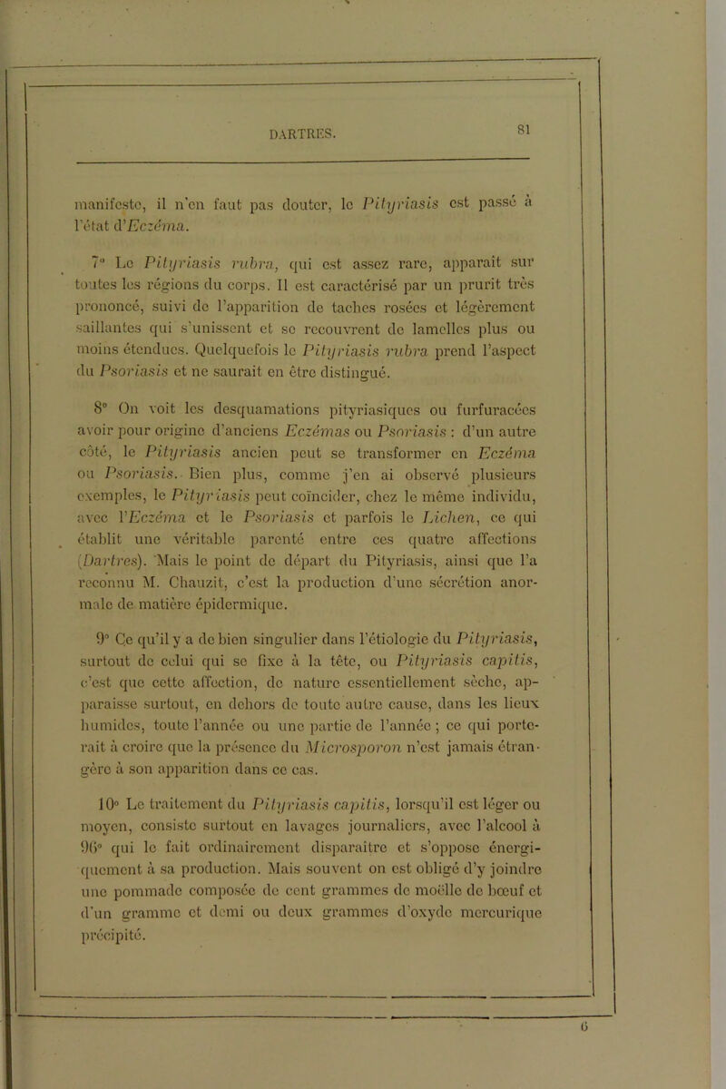 manifeste, il n’en faut pas douter, le Pityriasis est passé à l’état cVEczéma. 7° Le Pityriasis rubra, qui est assez rare, apparaît sur toutes les régions du corps. Il est caractérisé par un prurit très prononcé, suivi do l’apparition de taches rosées et légèrement saillantes qui s’unissent et se recouvrent do lamelles plus ou moins étendues. Quelquefois le Pityriasis rubra prend l’aspect du Psoriasis et ne saurait en être distingué. O 8° On voit les desquamations pityriasiques ou furfuracées avoir pour origine d’anciens Eczémas ou Psoriasis : d’un autre côté, le Pityriasis ancien peut se transformer en Eczéma ou Psoriasis.- Bien plus, comme j’en ai observé plusieurs exemples, le Pityriasis peut coïncider, chez le même individu, avec VEczéma et le Psoriasis et parfois le Lichen, ce qui établit une véritable parenté entre ces quatre affections (Dartres). Mais le point de départ du Pityriasis, ainsi que l’a reconnu M. Chauzit, c’est la production d’une sécrétion anor- male de matière épidermique. 9° Ce qu’il y a de bien singulier dans l’étiologie du Pityriasis, surtout de celui qui se fixe à la tête, ou Pityriasis capiti.s, c’est que cette affection, de nature essentiellement sèche, ap- paraisse surtout, en dehors de toute autre cause, dans les lieux humides, toute l’année ou une partie de l’année ; ce qui porte- rait à croire que la présence du Microsporon n’est jamais étran- gère à son apparition dans ce cas. 10° Le traitement du Pityriasis capitis, lorsqu’il est léger ou moyen, consiste surtout en lavages journaliers, avec l’alcool à 96° qui le fait ordinairement disparaître et s’oppose énergi- quement à sa production. Mais souvent on est obligé d’y joindre une pommade composée de cent grammes de moelle de bœuf et d’un gramme et demi ou deux grammes d’oxyde mercurique précipité.