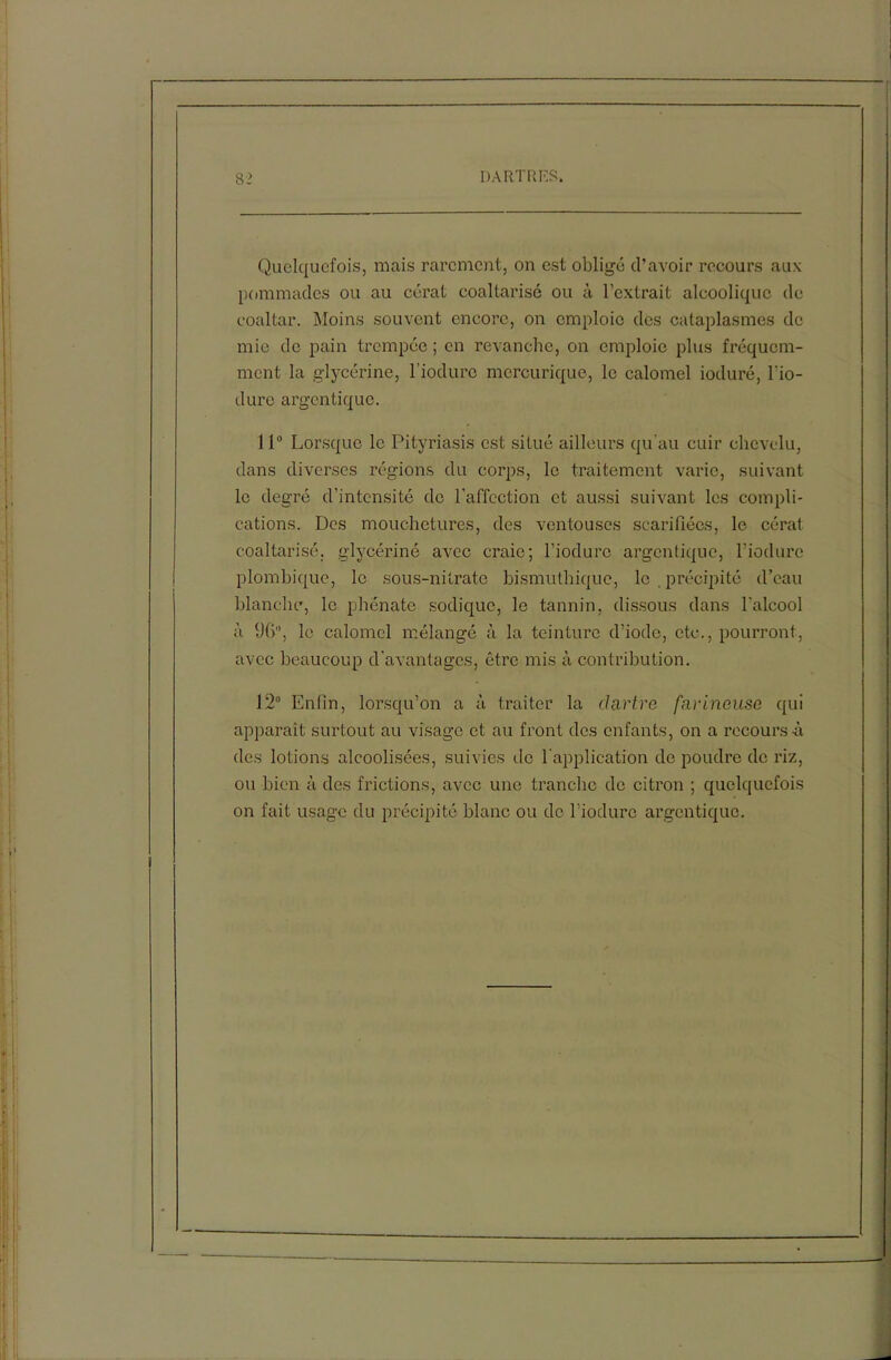 Quelquefois, mais rarement, on est obligé d’avoir recours aux pommades ou au cérat coaltarisé ou à l’extrait alcoolique de coaltar. Moins souvent encore, on emploie des cataplasmes de mie de pain trempée ; en revanche, on emploie plus fréquem- ment la glycérine, l’iodurc mercurique, le calomel ioduré, bio- dure argentique. 11° Lorsque le Pityriasis est situé ailleurs qu’au cuir chevelu, dans diverses régions du corps, le traitement varie, suivant le degré d’intensité de l’affection et aussi suivant les compli- cations. Des mouchetures, des ventouses scarifiées, le cérat coaltarisé, glycériné avec craie; biodure argentique, biodure plombique, le sous-nitrate bismuthique, le . précipité d’eau blanche, le phénatc sodique, le tannin, dissous dans l'alcool à 96, le calomel mélangé à la teinture d’iode, etc., pourront, avec beaucoup d’avantages, être mis à contribution. 12° Enfin, lorsqu’on a à traiter la dartre farineuse qui apparaît surtout au visage et au front des enfants, on a recours à des lotions alcoolisées, suivies de l'application de poudre de riz, ou bien à des frictions, avec une tranche de citron ; quelquefois on fait usage du précipité blanc ou de biodure argentique.