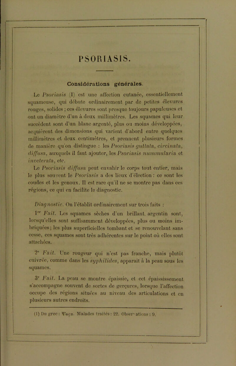 Considérations générales. Le Psoriasis (1) est une affection cutanée, essentiellement squameuse, qui débute ordinairement par de petites élevurcs rouges, solides ; ces élevurcs sont presque toujours papuleuses et ont un diamètre d’un à deux millimètres. Les squames qui leur succèdent sont d’un blanc argenté, plus ou moins développées, acquièrent des dimensions qui varient d’abord entre quelques millimètres et deux centimètres, et prennent plusieurs formes de manière qu'on distingue : les Psoriasis guttata, circinata, diffusa, auxquels il faut ajouter, les Psoriasis nummularia et inveterata, etc. Le Psoriasis diffusa peut envahir le corps tout entier, mais le plus souvent le Psoriasis a des lieux d’élection : ce sont les coudes et les genoux. Il est rare qu’il ne se montre pas dans ces régions, ce qui en facilite le diagnostic. Diagnostic. On l’établit ordinairement sur trois faits : 1er Fait. Les squames sèches d’un brillant, argentin sont, lorsqu’elles sont suffisamment développées, plus ou moins im- briquées ; les plus superficielles tombant et se renouvelant sans cesse, ces squames sont très adhérentes sur le point où elles sont attachées. 2e Fait. Ine rougeur qui n’est pas franche, mais plutôt cuivrée, comme dans les syphilides, apparaît à la peau sous les squames. 3‘‘ Fait. La peau se montre épaissie, et cet épaississement s’accompagne souvent de sortes de gerçures, lorsque l’affection occupe des régions situées au niveau des articulations et en plusieurs autres endroits.