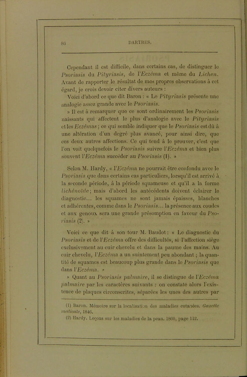 80 Cependant il est difficile, dans certains cas, de distinguer le Psoriasis du Pityriasis, do YEczéma et môme du Lichen. Avant do rapporter le résultat de mes propres observations à cet égard, je crois devoir citer divers auteurs : Voici d’abord ce que dit Baron : « Le Pityriasis présente une analogie assez grande avec le Psoriasis. » Il est à remarquer que ce sont ordinairement les Psoriasis naissants qui affectent le plus d’analogie avec le Pityriasis et les Eczémas ; ce qui semble indiquer que le Psoriasis est dû à une altération d’un degré plus avancé, pour ainsi dire, que ces deux autres affections. Ce qui tend à le prouver, c’est que l’on voit quelquefois le Psoriasis suivre VEczéma et bien plus souvent VEczéma succéder au Psoriasis (1). » Selon M. Hardy, « VEczéma ne pourrait être confondu avec le Psoriasis que dans certains cas particuliers, lorsqu’il est arrivé à la seconde période, à la période squameuse et qu’il a la forme lichénoïcle ; mais d’abord les antécédents doivent éclairer le diagnostic... les squames ne sont jamais épaisses, blanches et adhérentes, comme dans le Psoriasis... la présence aux coudes et aux genoux sera une grande présomption en faveur du Pso- riasis (2). » Voici ce que dit à son tour M. Baudot: « Le diagnostic du Psoriasis et do Y Eczéma offre des difficultés, si l’affection siège exclusivement au cuir chevelu et dans la paume des mains. Au cuir chevelu, YEczéma a un suintement peu abondant ; la quan- tité de squames est beaucoup plus grande dans le Psoriasis que dans YEczéma. » » Quant au Psoriasis palmaire, il se distingue de YEczéma palmaire par les caractères suivants : on constate alors l’exis- tence de plaques circonscrites, séparées les unes des autres par (1) Baron. Mémoire sur la localisation des maladies cutanées. Gazette medicale, 1840.