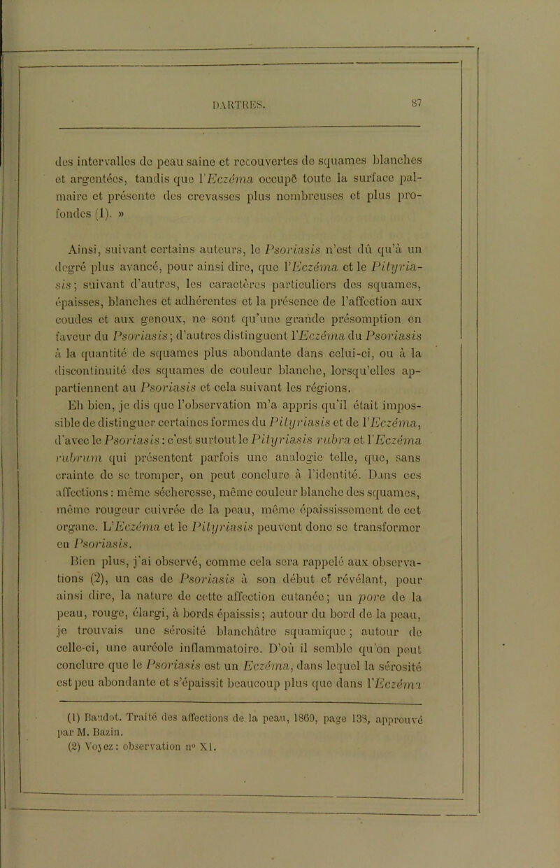 des intervalles de peau saine et recouvertes do squames blanches et argentées, tandis que l’Eczéma occupé toute la surface pal- maire et présente des crevasses plus nombreuses et plus pro- fondes (1). » Ainsi, suivant certains auteurs, le Psoriasis n’est dû qu’à un degré plus avancé, pour ainsi dire, que VEczéma et le Pityria- sis; suivant d’autres, les caractères particuliers des squames, épaisses, blanches et adhérentes et la présence de l’affection aux coudes et aux genoux, ne sont qu’une grande présomption en faveur du Psoriasis ; d’autres distinguent VEczéma du. Psoriasis à la quantité de squames plus abondante dans celui-ci, ou à la discontinuité des squames de couleur blanche, lorsqu’elles ap- partiennent au Psoriasis et cela suivant les régions. Eh bien, je dis que l’observation m’a appris qu’il était impos- sible de distinguer certaines formes du Pityriasis et de VEczéma, d’avec le Psoriasis : c’est surtout le Pityriasis rubra et VEczéma rubrum qui présentent parfois une analogie telle, que, sans crainte do se tromper, on peut conclure à l'identité. Dans ces affections: même sécheresse, même couleur blanche des squames, même rougeur cuivrée de la peau, même épaississement do cet organe. L'Eczéma et le Pityriasis peuvent donc se transformer en Psoriasis. Bien plus, j'ai observé, comme cela sera rappelé aux observa- tions (2), un cas de Psoriasis à son début et révélant, pour ainsi dire, la nature de cette affection cutanée; un pore de la peau, rouge, élargi, à bords épaissis; autour du bord de la peau, je trouvais une sérosité blanchâtre squamique ; autour do celle-ci, une auréole inflammatoire. D’où il semble qu’on peut conclure que le Psoriasis est un Eczéma, dans lequel la sérosité est peu abondante et s’épaissit beaucoup plus que dans VEczéma (1) Baudot. Traité des affections de la peau, 1860, page 138, approuvé par M. Bazin. (2) Vojez: observation ir> XI.