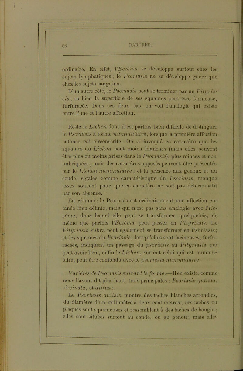 ordinaire. En effet, YEczéma se développe surtout chez les sujets lymphatiques ; le Psoriasis ne se développe guère que chez les sujets sanguins. D'un autre côté, le Psoriasis peut se terminer par un Pityria- sis ; ou bien la superficie de scs squames peut être farineuse, furfuracée. Dans ces deux cas, on voit l’analogie qui existe entre l’une et l’autre affection. Reste le Lichen dont il est parfois bien difficile de distinguer le Psoriasis à forme nummulaire, lorsque la première affection cutanée est circonscrite. On a invoqué ce caractère que les squames du Lichen sont moins blanches (mais elles peuvent être plus ou moins grises dans le Psoriasis), plus minces et non imbriquées ; mais des caractères opposés peuvent être présentés par le Lichen nummulaire ; et la présence aux genoux et au coude, sigalée comme caractéristique du Psoriasis, manque assez souvent pour que ce caractère ne soit pas déterminatif par son absence. En résumé : le Psoriasis est ordinairement une affection cu- tanée bien définie, mais qui n’est pas sans analogie avec VEc- zéma, dans lequel elle peut se transformer quelquefois, de même que parfois VEczéma peut passer en Pityriasis. Le Pityriasis rubra peut également se transformer en Psoriasis ; et les squames du Psoriasis, lorsqu’elles sont farineuses, furfu- racées, indiquent un passage du psoriasis au Pityriasis qui peut avoir lieu ; enfin le Lichen, surtout celui qui est nummu- laire, peut être confondu avec le psoriasis nummulaire. Variétés cle Psoriasis suivant la forme.— lien existe, comme nous l’avons dit plus haut, trois principales : Psoriasis guttata, circinata, et diffusa. Le Psoriasis guttata montre des taches blanches arrondies, du diamètre d’un millimètre à deux centimètres ; ces taches ou plaques sont squameuses et ressemblent à des taches de bougie ; elles sont situées surtout au coude, ou au genou ; mais elles