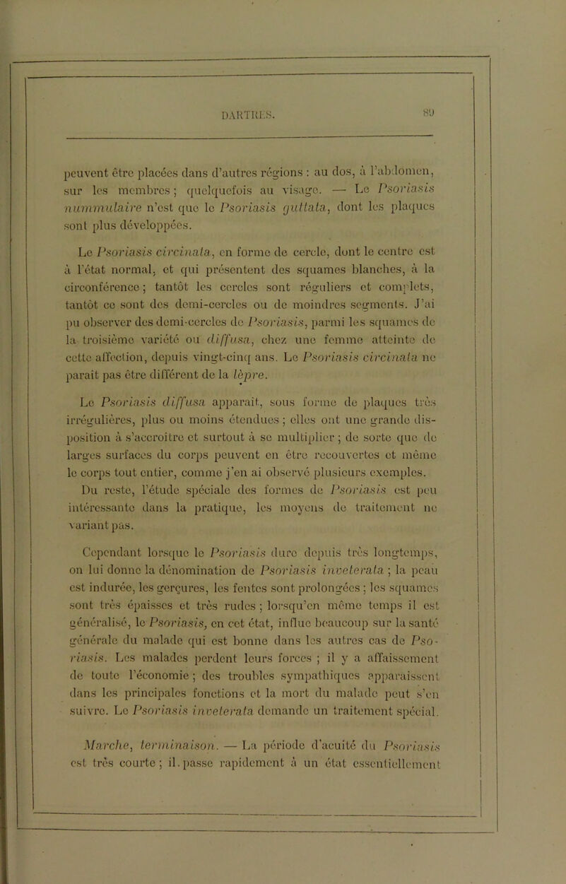 peuvent être placées dans d’autres régions : au dos, a l’abdomen, sur les membres ; quelquefois au visage. — Le Psoriasis nummulaire n’est que le Psoriasis guttata, dont les plaques sont plus développées. Le Psoriasis circinala, en forme de cercle, dont le centre est à l’état normal, et qui présentent des squames blanches, à la circonférence; tantôt les cercles sont réguliers et complets, tantôt ce sont des demi-cercles ou de moindres segments. J’ai pu observer des demi-cercles do Psoriasis, parmi les squames de la troisième variété ou diffusa, chez une femme atteinte de cette affection, depuis vingt-cinq ans. Le Psoriasis circinala ne paraît pas être différent de la lèpre. Le Psoriasis diffusa apparaît, sous forme de plaques très irrégulières, plus ou moins étendues ; elles ont une grande dis- position à s’accroître et surtout à se multiplier ; de sorte que de larges surfaces du corps peuvent en être recouvertes et même le corps tout entier, comme j’en ai observé plusieurs exemples. Du l'este, l’étude spéciale des formes de Psoriasis est peu intéressante dans la pratique, les moyens de traitement ne variant pas. Cependant lorsque le Psoriasis dure depuis très longtemps, on lui donne la dénomination de Psoriasis inveterata ; la peau est indurée, les gerçures, les fentes sont prolongées ; les squames sont très épaisses et très rudes ; lorsqu’on même temps il est généralisé, le Psoriasis, en cet état, influe beaucoup sur la santé générale du malade qui est bonne dans les autres cas de Pso- riasis. Les malades perdent leurs forces ; il y a affaissement de toute l’économie; des troubles sympathiques apparaissent dans les principales fonctions et la mort du malade peut s’en suivre. Le Psoriasis inveterata demande un traitement spécial. Marche, terminaison. — La période d’acuité du Psoriasis est très courte; il. passe rapidement à un état essentiellement