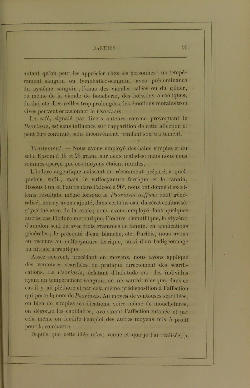 lJl autant qu’on peut les apprécier chez les personnes : un tempé- rament sanguin ou lymphatico-sanguin. avec prédominance du système sanguin ; l’abus des viandes salées ou du gibier, ou même de la viande de boucherie, des boissons alcooliques, du thé, etc. Los veilles trop prolongées, les émotions morales trop vives peuvent occasionner le Psoriasis. Le café, signalé par divers auteurs comme provoquant le Psoriasis, est sans influence sur l’apparition do cette affection et peut être continué, sans inconvénient, pondant son traitement. Traitement. —Nous avons employé des bains simples et du sel d’Epsom à 15 et 25 gram. sur deux malades; mais nous nous sommes aperçu que ces moyens étaient inutiles. L’iodure argentique naissant ou récemment préparé, a quel- quefois suffi ; mais le sulfocyanuro ferrique et le tannin, dissous l’un et l'autre dans l’alcool à 96, nous ont donné d’excel- lents résultats, même lorsque le Psoriasis diffusa était géné- ralisé; nous y avons ajouté, dans certains cas, du cérat coaltarisé, glycériné avec de la craie; nous avons employé dans quelques autres cas l’iodure mcrcuriquc, l’iodure bismuthique, le glycérat d’amidon seul ou avec trois grammes de tannin, en applications générales; le précipité d’eau blanche, etc. Parfois, nous avons eu recours au sulfocyanuro ferrique, suivi d’un badigeonnage au nitrate argentique. Assez souvent, procédant en moyens, nous avons appliqué des ventouses scarifiées ou pratiqué directement des scarifi- cations. Le Psoriasis, éclatant d’habitude sur des individus ayant un tempérament sanguin, on ne saurait nier que, dans ce cas il y ait pléthore et par cela même prédisposition à l’affection qui porte lç nom dc Psoriasis. Au moyen de ventouses scarifiées, ou bien de simples scarifications, voire même de mouchetures, on dégorge les capillaires, avoisinant l’affection cutanée et par cela même on facilite l’emploi des autres moyens mis à profit pour la combattre. Depuis que cette idée m’est venue et que je l’ai réalisée, je