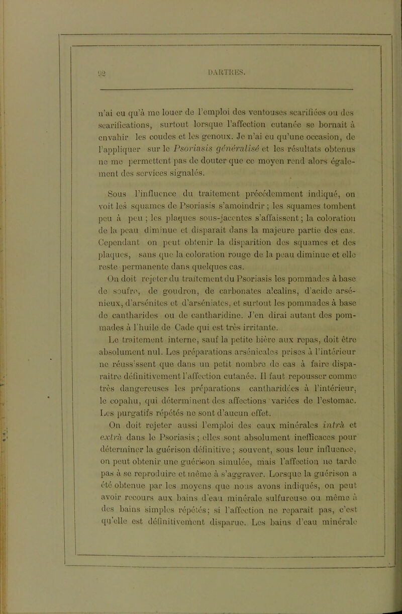 n’ai eu qu’à me louer cle l’emploi des ventouses scarifiées ou des scarifications, surtout lorsque l’affection cutanée se bornait à envahir les coudes et les genoux. Je n’ai eu qu’une occasion, de l’appliquer sur le Psoriasis généralisé et les résultats obtenus ne me permettent pas de douter que ce moyen rend alors égale- ment des services signalés. Sous l’influence du traitement précédemment indiqué, on voit les squames de Psoriasis s’amoindrir ; les squames tombent peu à peu ; les plaques sous-jacentes s’affaissent ; la coloration de la peau diminue et disparait dans la majeure partie des cas. Cependant on peut obtenir la disparition des squames et des plaques, sans que la coloration rouge de la peau diminue et elle reste permanente dans quelques cas. On doit rejeter du traitement du Psoriasis les pommades à base de soufre, de goudron, de carbonates alcalins, d’acide arsé- nieux, cl’arsénites et d’arséniates, et surtout les pommades à base do cantharides ou de cantharidine. J’en dirai autant des pom- mades à l'huile de Cade qui est très irritante. Le traitement interne, sauf la petite bière aux repas, doit être absolument nul. Les préparations arsenicales prises à l’intérieur ne réussissent que dans un petit nombre do cas à faire dispa- raître définitivement l’affection cutanée. Il faut repousser comme- très dangereuses les préparations canlharidécs à l’intérieur, le copahu, qui déterminent des affections variées de l’estomac. Les purgatifs répétés no sont d’aucun effet. On doit rejeter aussi l’emploi des eaux minérales intrk et extra dans le Psoriasis ; elles sont absolument inefficaces pour déterminer la guérison définitive ; souvent, sous leur influence, on peut obtenir une guérison simulée, niais l’affection ne tarde pas à se reproduire et même à s’aggraver. Lorsque la guérison a été obtenue parles moyens que nous avons indiqués, on peut avoir recours aux bains d’eau minérale sulfureuse ou même à des bains simples répétés; si l’affection ne reparaît pas, c’est qu’elle est définitivement disparue. Les bains d’eau minérale