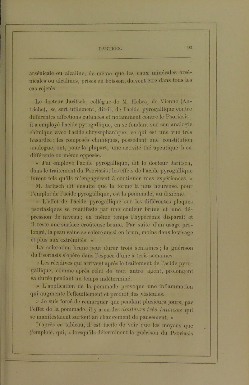 arsenicale ou alcaline, de môme que les eaux minérales arse- nicales ou alcalines, prises en boisson, doivent être dans tous les cas rejetés. Le docteur Jaritsch, collègue de M. Ilobra, de Vienne (Au- triche), sc sert utilement, dit-il, de l’acide pyrogallique contre différentes affections cutanées et notamment contre le Psoriasis ; il a employé l’acide pyrogallique, en se fondant sur son analogie chimique avec l’acide chrysophaniquc, ce qui est une vue très hasardée ; les composés chimiques, possédant une constitution analogue, ont, pour la plupart, une activité thérapeutique bien différente ou même opposée. « J’ai employé l’acide pyrogallique, dit le.docteur Jaritsch, dans le traitement du Psoriasis; les effets de l’acide pyrogallique furent tels qu’ils m’engagèrent à continuer mes expériences. » M. Jaritsch dit ensuite que la forme la plus heureuse, pour l’emploi de l’acide pyrogallique, est la pommade, au dixième. « L’effet de l’acide pyrogallique sur les différentes plaques psoriasiques sc manifeste par une couleur brune et une dé- pression de niveau ; en même temps l’hypérémie disparaît et il reste une surface croûteuse brune. Par suite d'un usage pro- longé, la peau saine se colore aussi en brun, moins dans le visage et plus aux extrémités. » La coloration brune peut durer trois semaines; la guérison du Psoriasis s’opère dans l’espace d’une à trois semaines. « Les récidives qui arrivent après le traitement de l’acide pyro- gallique, comme après celui de tout autre agent, prolongent sa durée pendant un temps indéterminé. » L’application de la pommade provoque une inflammation qui augmente reffcuillemcnt et produit des vésicules. » Je suis forcé de remarquer que pendant plusieurs jours, par l’effet do la pommade, il y a eu des douleurs très intenses qui sc manifestaient surtout au changement do pansement. » D’après ce tableau, il est facile de voir que les moyens que j’emploie, qui, « lorsqu’ils déterminent la guérison du Psoriasis