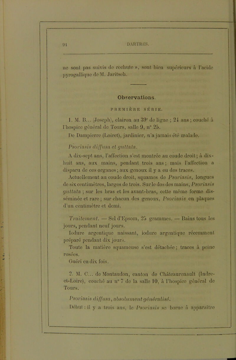 91 DARTRES. ne sont pas suivis do rechute », sont bien supérieurs à l’acide pyrogallique dcM. Jaritsoh. Observations. PREMIÈRE SÉRIE. 1. M. B... (Joseph), clairon au 39“ de ligne ; 21 ans ; couché à l’hospice général do Tours, salle 9, n° 25. De Dampierre (Loiret), jardinier, n’a jamais été malade. Psoriasis diffusa et gutlata. A dix-sept ans, l’affection s’est montrée au coude droit; à dix- huit ans, aux mains, pendant trois ans ; mais l’affection a disparu de ces organes ; aux genoux il y a ou des traces. Actuellement au coude droit, squames de Psoriasis, longues de six centimètres, larges de trois. Sur le dos des mains, Psoriasis guttata ; sur les bras et les avant-bras, cotte même forme dis- séminée et rare ; sur chacun des genoux, Psoriasis en plaques d’un centimètre et demi. Traitement. — Sel d’Epsom, 25 grammes. — Bains tous les jours, pendant neuf jours. Ioduro argentiquo naissant, iodure argon tique récemment préparé pendant dix jours. Toute la matière squameuse s’est détachée; traces à peine rosées. Guéri en dix fois. 2. M. C... de Montaudon, canton de Châtcaurcnault (Indre- et-Loire), couché au n 7 de la salle 10. à l’hospice général de Tours. Psoriasis diffusa, absolument généralisé. Début : il y a trois ans, le Psoriasis se borne à apparaître