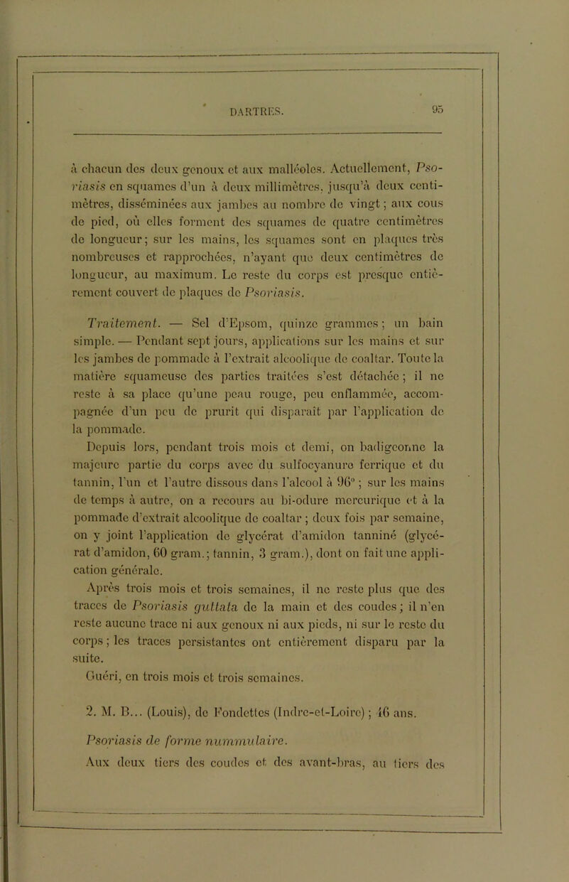 à chacun des deux genoux et aux malléoles. Actuellement, Pso- riasis en squames d’un à deux millimètres, jusqu’à deux centi- mètres, disséminées aux jambes au nombre de vingt ; aux cous de pied, où elles forment des squames de quatre centimètres de longueur; sur les mains, les squames sont en plaques très nombreuses et rapprochées, n’ayant que deux centimètres de longueur, au maximum. Le reste du corps est presque entiè- rement couvert île plaques de Psoriasis. Traitement. — Sel d’Epsom, quinze grammes; un bain simple. — Pendant sept jours, applications sur les mains et sur les jambes de pommade à l’extrait alcoolique de coaltar. Toute la matière squameuse des parties traitées s’est détachée ; il ne reste à sa place qu’une peau rouge, peu enflammée, accom- pagnée d’un peu de prurit qui disparaît par l’application de la pommade. Depuis lors, pendant trois mois et demi, on badigeonne la majeure partie du corps avec du sulfocyanuro ferrique et du tannin, l'un et l’autre dissous dans l’alcool à 96° ; sur les mains de temps à autre, on a recours au bi-odure mcrcuriquc et à la pommade d’extrait alcoolique de coaltar ; deux fois par semaine, on y joint l’application de glycérat d’amidon tanniné (glycé- rat d’amidon, 60 grarn.; tannin, 3 gram.), dont on fait une appli- cation générale. Après trois mois et trois semaines, il ne reste plus que des traces de Psoriasis guttata de la main et des coudes ; il n’en reste aucune trace ni aux genoux ni aux pieds, ni sur le reste du corps ; les traces persistantes ont entièrement disparu par la suite. Guéri, en trois mois et trois semaines. 2. M. B... (Louis), de Fondctlcs (Indre-et-Loire) ; IG ans. Psoriasis de forme nummulairc. Aux deux tiers des coudes et des avant-bras, au tiers des