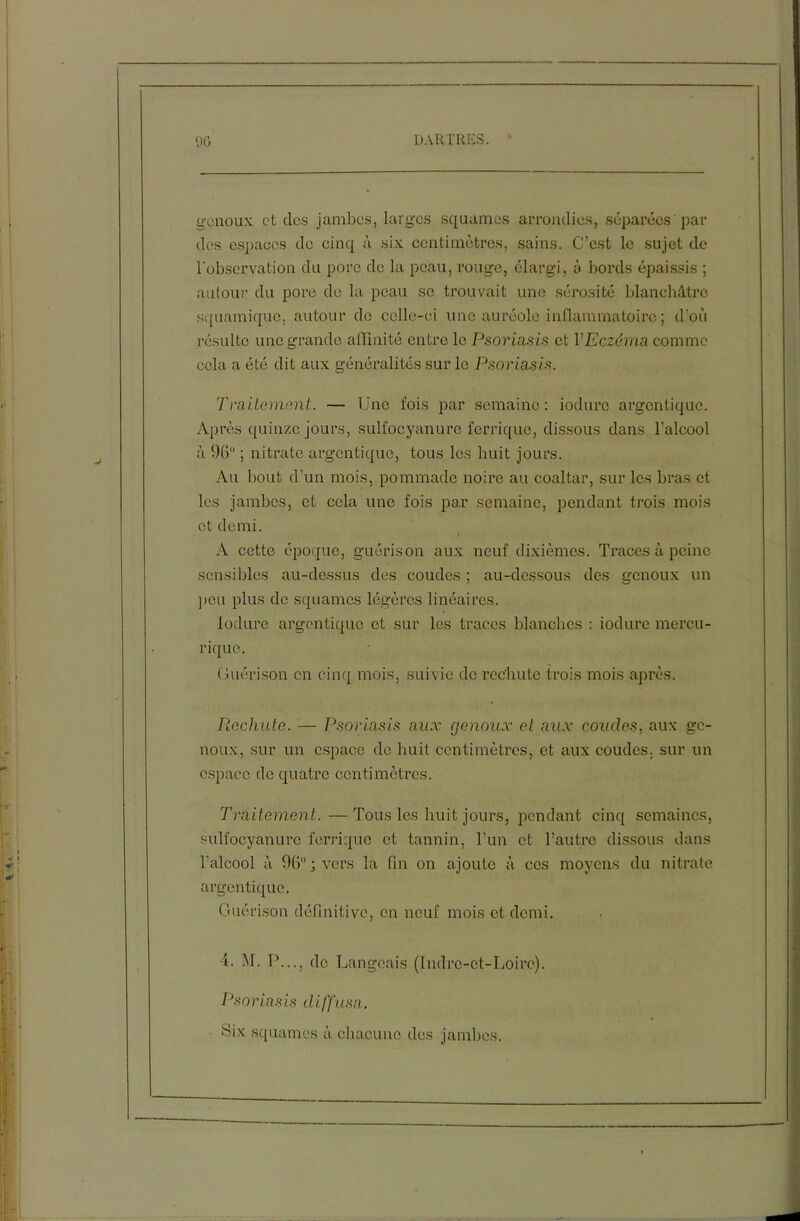 genoux et des jambes, larges squames arrondies, séparées par des espaces de cinq à six centimètres, sains. C’est le sujet de l'observation du porc de la peau, rouge, élargi, à bords épaissis ; autour du pore de la peau se trouvait une sérosité blanchâtre squamique. autour de celle-ci une auréole inflammatoire ; d'où résulte une grande affinité entre le Psoriasis et VEczéma comme cela a été dit aux généralités sur le Psoriasis. Traitement. — Une fois par semaine : iodurc argentique. Après quinze jours, sulfocyanure ferrique, dissous dans l’alcool à 96“ ; nitrate argentique, tous les huit jours. Au bout d’un mois, pommade noire au coaltar, sur les bras et les jambes, et cela une fois par semaine, pendant trois mois et demi. i A cette époque, guérison aux neuf dixièmes. Traces à peine sensibles au-dessus des coudes ; au-dessous des genoux un peu plus de squames légères linéaires. Iodure argentique et sur les traces blanches : iodurc mercu- rique. Guérison en cinq mois, suivie de rechute trois mois après. Rechute. — Psoriasis aux ejenoux et aux coudes, aux ge- noux, sur un espace de huit centimètres, et aux coudes, sur un espace de quatre centimètres. Traitement.—Tous les huit jours, pendant cinq semaines, sulfocyanure ferrique et tannin, l’un et l’autre dissous dans l’alcool à 96°; vers la fin on ajoute à ces moyens du nitrate argentique. Guérison définitive, en neuf mois et demi. 4. M. T1..., de Langeais (Indre-et-Loire). Psoriasis diffusa. Six squames à chacune des jambes.