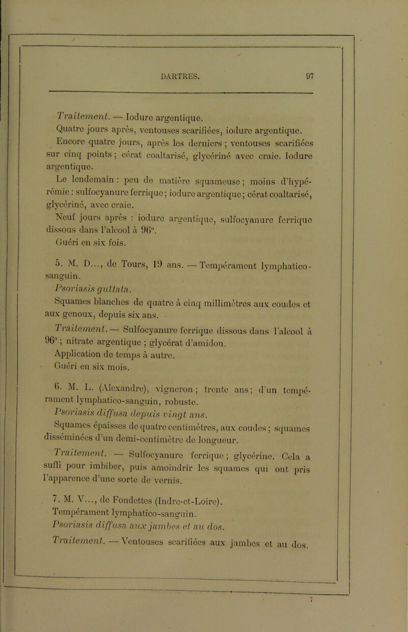 7 ralternent. — Iodure àrgentique. Quatre jours après, ventouses scarifiées, iodure àrgentique. Encore quatre jours, après les derniers ; ventouses scarifiées sur cinq points ; cérat coaltarisé, glycériné avec craie. Iodure àrgentique. Le lendemain : peu de matière squameuse ; moins d’hypé- rémie : sulfocyanure ferrique; iodure àrgentique; cérat coaltarisé, glycérine, avec craie. Neuf jours après : iodure àrgentique, sulfocyanure ferrique dissous dans l’alcool à 96°. Guéri en six fois. o. M. D..., de fours, 19 ans. — Tempérament lymphatico- sanguin. Psoriasis çjuttata. Squames blanches de quatre à cinq millimètres aux coudes et aux genoux, depuis six ans. Traitement.— Sulfocyanure ferrique dissous dans l’alcool à 96° ; nitrate àrgentique ; glycérat d’amidon. Application de temps à autre. Guéri en six mois. fi. M. L. (Alexandre), vigneron; trente ans; d’un tempé- rament lymphatico-sanguin, robuste. Psoriasis diffusa depuis vingt ans. Squames épaisses de quatre centimètres, aux coudes ; squames disséminées d un demi-centimètre de longueur. 7 raitement. — Sulfocyanure ferrique ; glycérine. Cela a suffi pour imbiber, puis amoindrir les squames qui ont pris 1 apparence d’une sorte de vernis. 7. M. \ ..., de Fondettes (Indre-et-Loire). Tempérament lymphatico-sangui n. Psoriasis diffusa aux jambes et au dos. Traitement. — Ventouses scarifiées aux jambes et au dos.