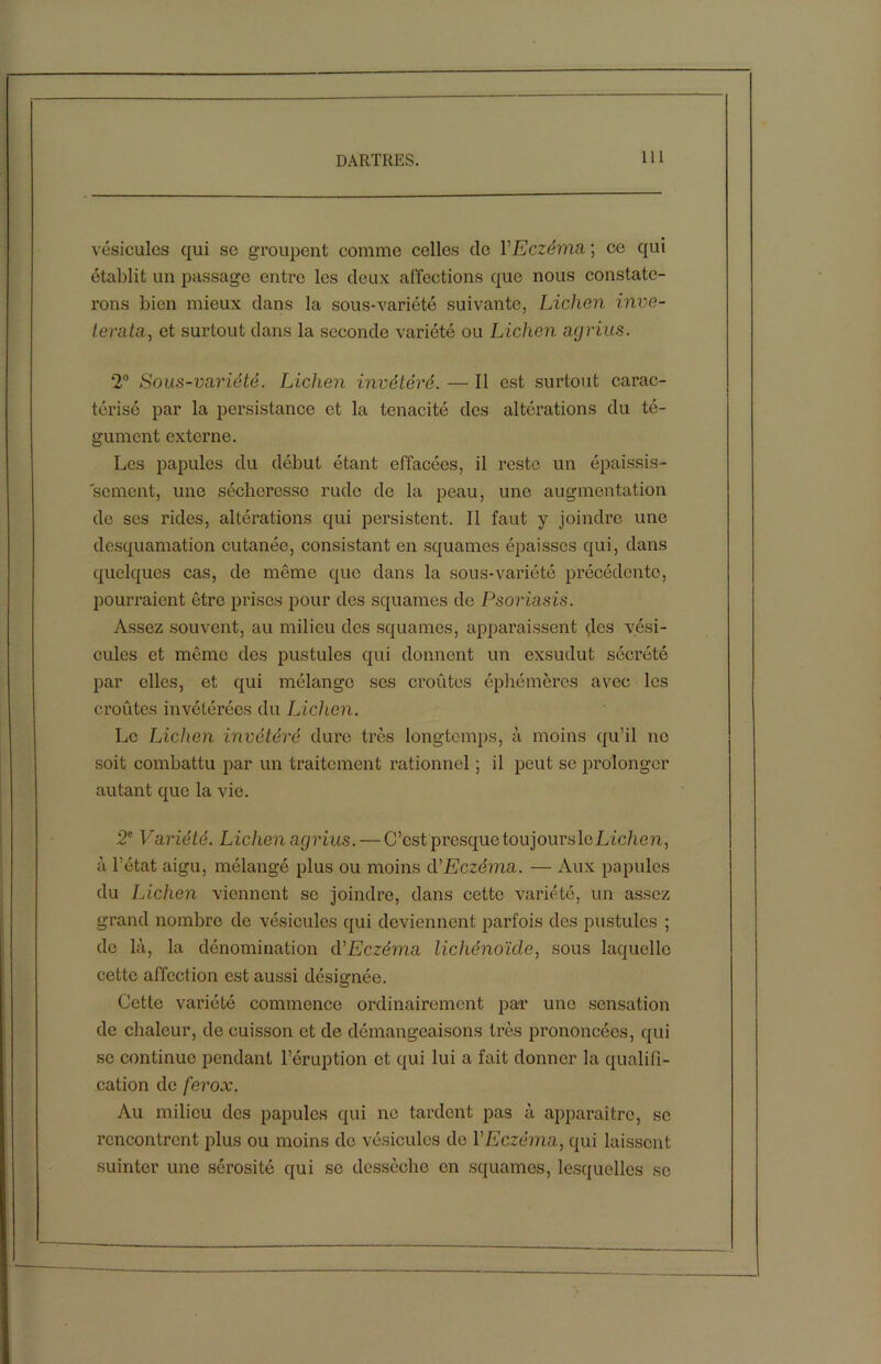 vésicules qui se groupent comme celles de VEczéma ; ce qui établit un passage entre les deux affections que nous constate- rons bien mieux dans la sous-variété suivante, Lichen inve- terata, et surtout dans la seconde variété ou Lichen agrius. 2° Sous-variété. Lichen invétéré. — Il est surtout carac- térisé par la persistance et la ténacité des altérations du té- gument externe. Les papules du début étant effacées, il reste un épaissis- sement, une sécheresse rude de la peau, une augmentation de scs rides, altérations qui persistent. Il faut y joindre une desquamation cutanée, consistant en squames épaisses qui, dans quelques cas, de même que dans la sous-variété précédente, pourraient être prises pour des squames de Psoriasis. Assez souvent, au milieu des squames, apparaissent des vési- cules et même des pustules qui donnent un exsudut sécrété par elles, et qui mélange ses croûtes éphémères avec les croûtes invétérées du Lichen. Le Lichen invétéré dure très longtemps, à moins qu'il no soit combattu par un traitement rationnel ; il peut sc prolonger autant que la vie. 2e Variété. Lichen agrius. — C’est presque toujours \eLichen, à l’état aigu, mélangé plus ou moins à'Eczéma. — Aux papules du Lichen viennent se joindre, dans cette variété, un assez grand nombre de vésicules qui deviennent parfois des pustules ; de là, la dénomination <VEczéma lichénoïde, sous laquelle cette affection est aussi désignée. Cette variété commence ordinairement par une sensation de chaleur, de cuisson et de démangeaisons très prononcées, qui se continue pendant l’éruption et qui lui a fait donner la qualifi- cation de ferox. Au milieu des papules qui ne tardent pas à apparaître, sc rencontrent plus ou moins de vésicules de l'Eczéma, qui laissent suinter une sérosité qui se dessèche en squames, lesquelles se