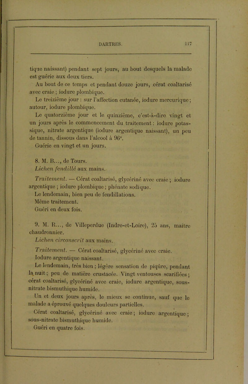 tique naissant) pondant sept jours, au bout desquels la malade est guérie aux deux tiers. Au bout do ce temps et pendant douze jours, cérat coaltarisé avec craie ; iodurc plombique. Le treizième jour : sur l’affection cutanée, iodurc mercurique; autour, iodure plombique. Le quatorzième jour et le quinzième, c’est-à-dire vingt et un jours après le commencement du traitement : iodure potas- sique, nitrate argentique (iodure argentique naissant), un peu de tannin, dissous dans l’alcool à 96°. Guérie en vingt et un jours. 8. M. B..., de Tours. Lichen fendillé aux mains. Traitement. — Cérat coaltarisé, glycériné avec craie -, iodure argentique ; iodurc plombique; phénate sodique. Le lendemain, bien peu de fendillations. Même traitement. Guéri en deux fois. 9. M. R..., de Villeperdue (Indre-et-Loire), 25 ans, maitre chaudronnier. Lichen circonscrit aux mains. Traitement. — Cérat coaltarisé, glycériné avec craie. Iodure argentique naissant. Le lendemain, très bien ; légère sensation de piqûre, pendant la nuit ; peu de matière crustacée. Vingt ventouses scarifiées; cérat coaltarisé, glycériné avec craie, iodure argentique, sous- nitrate bismuthique humide. Un et deux jours après, le mieux se continue, sauf que le malade a éprouvé quelques douleurs partielles. Cérat coaltarisé, glycériné avec craie ; iodure argentique ; sous-nitrate bismuthique humide. Guéri en quatre fois.