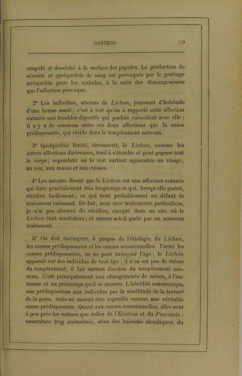 coagulé et desséché à la surface des papules. La production de sérosité et quelquefois de sang est provoquée par le grattage irrésistible pour les malades, à la suite des démangeaisons que l’affection provoque. 2° Les individus, atteints de Lichen, jouissent d'habitude d’une bonne santé ; c’est à tort qu’on a rapporté cette affection cutanée aux troubles digestifs qui parfois coïncident avec elle ; il n’y a de commun entre ces deux affections que la cause prédisposante, qui réside dans le tempérament nerveux. 3° Quelquefois limité, circonscrit, le Lichen, comme les autres affections dartreuses, tend à s’étendre et peut gagner tout le corps; cependant on le voit surtout apparaître au visage, au cou, aux mains et aux cuisses. 4° Les auteurs disent que le Lichen est une affection cutanée qui dure généralement très longtemps et qui, lorsqu’elle guérit, récidive facilement ; ce qui tient probablement au défaut de traitement rationnel. De fait, avec mes traitements particuliers, je n’ai pas observé de récidive, excepté dans un cas. où le Lichen était scrofuleux; et encore a-t-il guéri par un nouveau traitement. 5° On doit distinguer, à propos de letiologio du Lichen, les causes prédisposantes et les causes occasionnelles. Parmi les causes prédisposantes, on ne peut invoquer l’âge ; le Lichen apparait sur des individus de tout âge ; il n’en est pas de môme du tempérament, il fait surtout élection du tempérament ner- veux. C’est principalement aux changements de saison, à l’au- tomne et au printemps qu’il se montre. L’hérédité communique une prédisposition aux individus par la similitude de la texture de la peau, mais ne saurait être regardée comme une véritable cause prédisposante. Quant aux causes occasionnelles, elles sont à peu près les mêmes que celles do VEczéma et du T‘soria,sis : nourriture trop animalisée, abus des boissons alcooliques, du