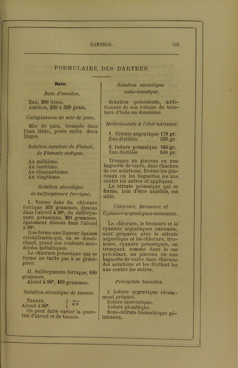 FORMULAIRE Bain. Bain d'amidon. Eau, 200 litres. Amidon, 250 à 500 gram. Cataplasmes de mie de pain. Mie de pain, _ trempée dans l’eau tiède, posée entre deux linges. Solution aqueuse de Phénol, de Phénate sodique. Au millième. Au centième. Au cinquantième. Au vingtième. Solution alcoolique de sulfocyanure ferrique. I. Versez dans du chlorure ferrique 355 grammes, dissous dans l’alcool à 96°, du sulfocya- nure potassique, 291 grammes, également dissous dans l’alcool à 96°. Il se forme une liqueur épaisse cristallisable qui, en se dessé- chant, prend des couleurs mor- derées métalliques. Le chlorure potassique qui se forme ne farde pas à se préci- piter. II. Sulfocyanure ferrique, 100 grammes, Alcool à 96°, 400 grammes. Solution alcoolique de tannin. Tannin. ) «—* Alcool à 96V j aa On peut faire varier la quan- tité d’alcool et de tannin. DES DARTRES. Solution alcoolique iodo-tannique. Solution précédente, addi- tionnée de son volume de tein- ture d’iode au douzième. Médicaments à l'état naissant. 1. Nitrate argentique 178 gr. Eau distillée 500 gr. 2. Iodure potassique I66gr. Eau distillée 500 gr. Trempez un pinceau ou une baguette de verre, dans chacune de ces solutions, frottez les pin- ceaux ou les baguettes les uns contre les autres et appliquez. Le nitrate potassique qui se forme, loin d’être nuisible, est utile. Chlorure, Bromure et Cyanure argentiques naissants. Le chlorure, le bromure et le cyanure argentiques naissants, sont préparés avec le nitrate argentique et les chlorure, bro- mure, cyanure potassiques, en trempant, comme dans le cas précédant, un pinceau ou une baguette de verre dans chacune des solutions et les frottant les uns contre les autres. Précipités humides. I. Iodure argentique récem- ment préparé. Iodure mercurique. Iodure plombiqne. Sous-nitrate bismuthique gé- latineux.