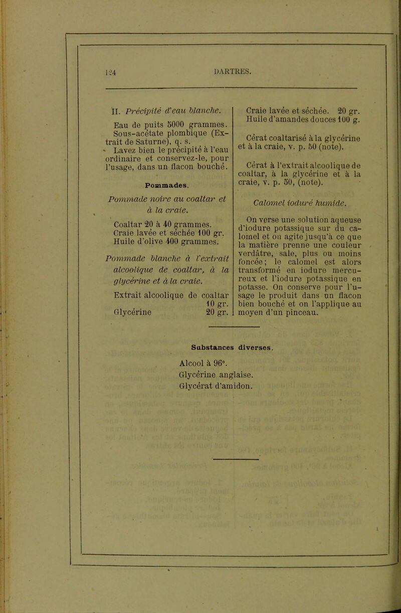 il. Précipité cl'eau blanche. Eau de puits 5000 grammes. Sous-acétate plombique (Ex- trait de Saturne), q. s. * Lavez bien le précipité à l’eau ordinaire et conservez-le, pour l’usage, dans un flacon bouché. Pommades. Pommade noire au coaltar et à la craie. Coaltar 20 à 40 grammes. Craie lavée et séchée 100 gr. Huile d’olive 400 grammes. Pommade blanche à l'extrait alcoolique de coaltar, à la glycérine et à la craie. Extrait alcoolique de coaltar 10 gr. Glycérine 20 gr. Craie lavée et séchée. 20 gr. Huile d’amandes douces 100 g. Cérat coaltarisé à la glycérine et à la craie, v. p. 50 (note). Cérat à l’extrait alcoolique de coaltar, à la glycérine et à la craie, v. p. 50, (note). Calomel ioduré humide. On verse une solution aqueuse d’iodure potassique sur du ca- lomel et on agite jusqu’à ce que la matière prenne une couleur verdâtre, saie, plus ou moins foncée ; le calomel est alors transformé en iodure mercu- reux et l’iodure potassique en potasse. On conserve pour l'u- sage le produit dans un flacon bien bouché et on l’applique au moyen d’un pinceau. Substances diverses. Alcool à 96°. Glycérine anglaise. Glycérat d’amidon. i