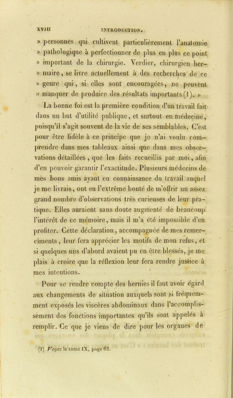 XVIH JINTJiODUCTIOlN. » personnes qui cultivent particulièrement l'analomie » pathologique à perfectionner de plus en plus ce point » important de la chirurgie. Verdier, chirurgien her- » maire, se livre actuellement à des recherches de ce » genre qui, si elles sont encouragées, ne peuvent » manquer de produire des résultats importants (1). » La bonne foi est la première condition d'un travail fait dans un but d'utilité publique, et surtout en médecine, puisqu'il s'agit souvent de la vie de ses semblables. C'est pour être fidèle à ce principe que je n'ai voulu com- prendre dans mes tableaux ainsi que dans mes obser- vations détaillées, que les faits recueillis par moi, alin d'en pouvoir garantir l'exactitude. Plusieurs médecins de mes bons amis ayant eu connaissance du travail auquel je me livrais, ont eu l'extrême bonté de m'offrir un assez grand nombre d'observations très curieuses de leur pra- tique. Elles auraient sans doute augmenté de beaucoup l'intérêt de ce mémoire, mais il m'a été impossible d'en profiter. Cette déclaration, accompagnée de mes remer- cîments, leur fera apprécier les motifs de mon refus, et si quelques uns d'abord avaient pu en être blessés, je me plais à croire que la réflexion leur fera rendre justice à mes intentions. Pour se rendre compte des hernies il faut avoir égard aux changements de situation auxquels sont si fréquem- ment exposés les viscères abdominaux dans l'accomplis- sement des fonctions importantes qu'ils sont appelés à remplir. Ce que je viens de dire pour les organes de (!) Voyez le tome IX, page 62.