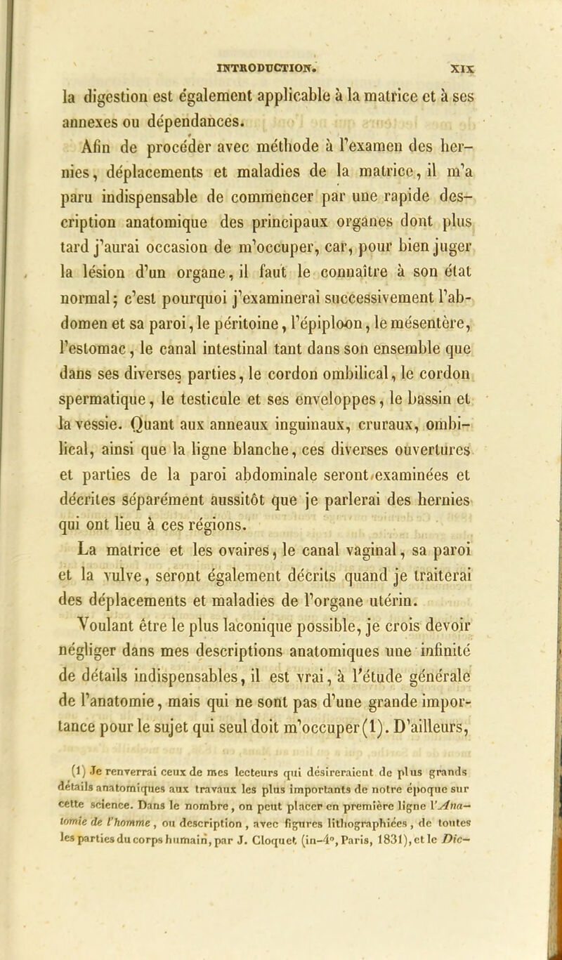 la digestion est e'galement applicable à la matrice et à ses annexes ou dépendances. Afin de procéder avec méthode à l'examen des her- nies, déplacements et maladies de la matrice, il m'a paru indispensable de commencer par une rapide des- cription anatomique des principaux organes dont plus tard j'aurai occasion de m'occuper, car, pour bien juger la lésion d'un organe, il faut le connaître à son état normal ; c'est pourquoi j'examinerai successivement l'ab- domen et sa paroi, le péritoine, l'épiploon, le mésentère, l'estomac, le canal intestinal tant dans son ensemble que dans ses diverses parties, le cordon ombilical, le cordon spermatique, le testicule et ses enveloppes, le bassin et la vessie. Quant aux anneaux inguinaux, cruraux, ombi- lical, ainsi que la ligne blanche, ces diverses ouvertures et parties de la paroi abdominale seront-examinées et décrites séparément aussitôt que je parlerai des hernies qui ont lieu a ces régions. La matrice et les ovaires, le canal vaginal, sa paroi et la vulve, seront également décrits quand je traiterai des déplacements et maladies de l'organe utérin. Voulant être le plus laconique possible, je crois devoir négliger dans mes descriptions anatomiques une infinité de détails indispensables, il est vrai, à l'étude générale de l'anatomie, mais qui ne sont pas d'une grande impor- tance pour le sujet qui seul doit m'occuper (1). D'ailleurs, (1) Je renverrai ceux de mes lecteurs qui désireraient de plus grands détails anatomiques aux travaux les plus importants de notre époque sur cette science. Dans le nombre, on peut placer en première ligne l'ana- tomie de l'homme , ou description , avec figures lithographiées , de toutes lespartiesducorpshumaiii.par J. Cloque». (in-4°,Paris, 1831),et le Die-