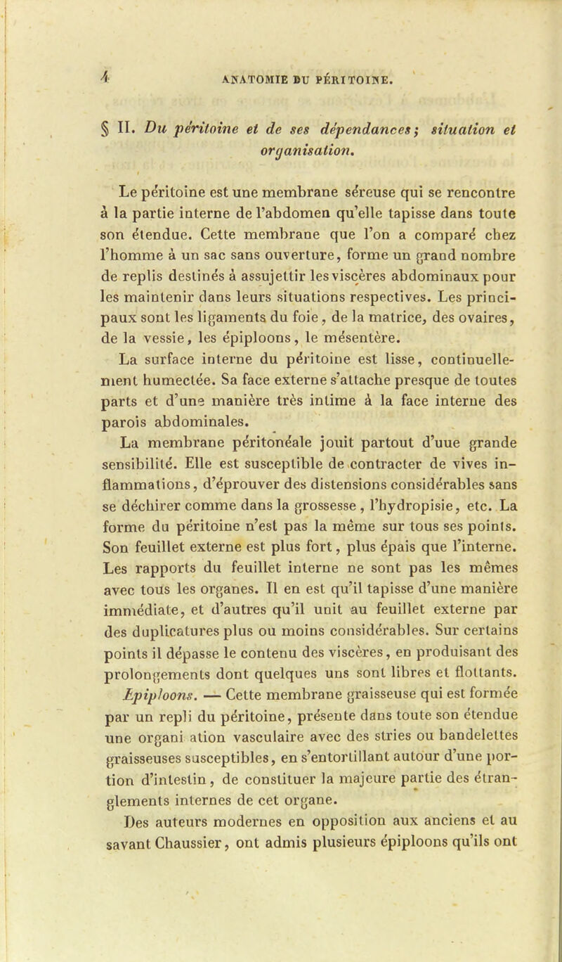 § II. Du péritoine et de ses dépendances ; situation et organisation. Le péritoine est une membrane séreuse qui se rencontre à la partie interne de l'abdomen qu'elle tapisse dans toute son étendue. Cette membrane que l'on a comparé chez l'homme à un sac sans ouverture, forme un grand nombre de replis destinés à assujettir les viscères abdominaux pour les maintenir clans leurs situations respectives. Les princi- paux sont les ligaments du foie, de la matrice, des ovaires, de la vessie, les épiploons, le mésentère. La surface interne du péritoine est lisse, continuelle- ment humectée. Sa face externe s'attache presque de toutes parts et d'une manière très intime à la face interne des parois abdominales. La membrane péritonéale jouit partout d'uue grande sensibilité. Elle est susceptible de contracter de vives in- flammations, d'éprouver des distensions considérables sans se déchirer comme dans la grossesse , l'hydropisie, etc. La forme du péritoine n'est pas la même sur tous ses poinls. Son feuillet externe est plus fort, plus épais que l'interne. Les rapports du feuillet interne ne sont pas les mêmes avec tous les organes. Il en est qu'il tapisse d'une manière immédiate, et d'autres qu'il unit au feuillet externe par des duplicatures plus ou moins considérables. Sur certains points il dépasse le contenu des viscères, en produisant des prolongements dont quelques uns sont libres et flottants. Epiploons. — Cette membrane graisseuse qui est formée par un repli du péritoine, présente dans toute son étendue une organi ation vasculaire avec des stries ou bandelettes graisseuses susceptibles, en s'entortillant autour d'une por- tion d'intestin, de constituer la majeure partie des étran- glements internes de cet organe. Des auteurs modernes en opposition aux anciens et au savant Chaussier, ont admis plusieurs épiploons qu'ils ont