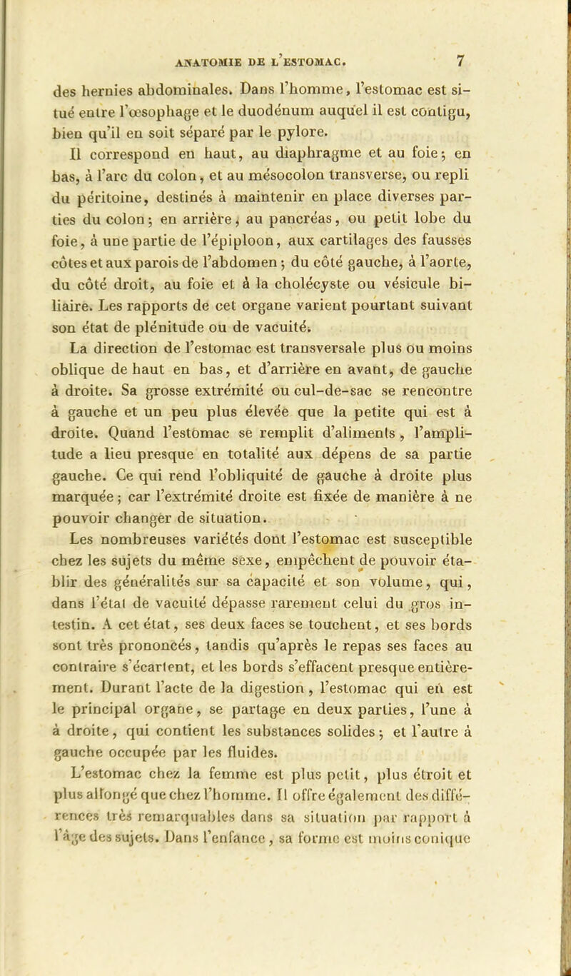 des hernies abdominales. Dans l'homme, l'estomac est si- tué entre l'œsophage et le duodénum auquel il est contigu, bien qu'il en soit séparé par le pylore. Il correspond eu haut, au diaphragme et au foie; en bas, à l'arc du colon, et au mésocolon transverse, ou repli du péritoine, destinés à maintenir en place diverses par- ties du colon-, en arrière, au pancréas, ou petit lobe du foie, à une partie de l'épiploon, aux cartilages des fausses côtes et aux parois de l'abdomen -, du côté gauche, à l'aorte, du côté droit, au foie et à la cholécyste ou vésicule bi- liaire. Les rapports de cet organe varient pourtant suivant son état de plénitude ou de vacuitéi La direction de l'estomac est transversale plus ou moins oblique de haut en bas, et d'arrière en avant, de gauche à droite. Sa grosse extrémité ou cul-de-sac se rencontre à gauche et un peu plus élevée que la petite qui est à droite. Quand l'estomac se remplit d'aliments , l'ampli- tude a lieu presque en totalité aux dépens de sa partie gauche. Ce qui rend l'obliquité de gauche à droite plus marquée ; car l'extrémité droite est fixée de manière à ne pouvoir changer de situation. Les nombreuses variétés dont l'estomac est susceptible chez les sujets du même sexe, empêchent de pouvoir éta- blir des généralités sur sa capacité et son volume, qui, dans l'état de vacuité dépasse rarement celui du gros in- testin. A cet état, ses deux faces se touchent, et ses bords sont très prononcés, tandis qu'après le repas ses faces au contraire s'écarlent, et les bords s'effacent presque entière- ment. Durant l'acte de la digestion , l'estomac qui en est le principal organe, se partage en deux parties, l'une à à droite, qui contient les substances solides ; et l'autre à gauche occupée par les fluides. L'estomac chez la femme est plus petit, plus étroit et plus allongé que chez l'homme. Il offre également des diffé- rences très remarquables dans sa situation par rapport à l'à;je des sujets. Dans l'enfance, sa forme est moins conique