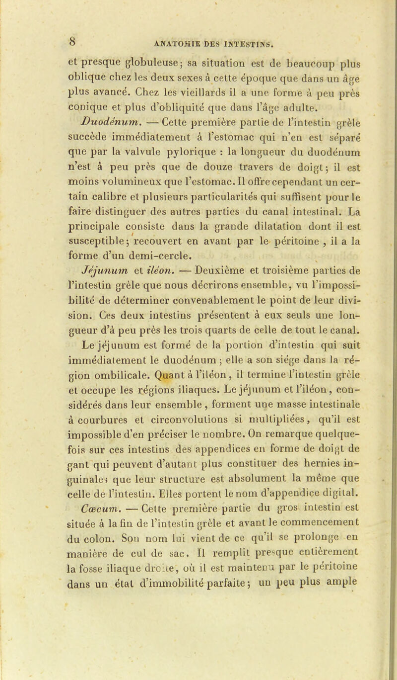 et presque globuleuse ; sa situation est de beaucoup plus oblique chez les deux sexes à cette époque que dans un âge plus avancé. Chez les vieillards il a une forme à peu près conique et plus d'obliquité que dans l'âge adulte. Duodénum. —Celte première parlie de l'intestin grêle succède immédiatement à l'estomac qui n'en est séparé que par la valvule pylorique : la longueur du duodénum n'est à peu près que de douze travers de doigt ; il est moins volumineux que l'estomac. Il offre cependant un cer- tain calibre et plusieurs particularités qui suffisent pour le faire distinguer des autres parties du canal intestinal. La principale consiste dans la grande dilatation dont il est susceptible ; recouvert en avant par le péritoine , il a la forme d'un demi-cercle. Jéjunum et iléon. — Deuxième et troisième parties de l'intestin grêle que nous décrirons ensemble, vu l'impossi- bilité de déterminer convenablement le point de leur divi- sion. Ces deux intestins présentent à eux seuls une lon- gueur d'à peu près les trois quarts de celle de tout le canal. Le jéjunum est formé de la portion d'intestin qui suit immédiatement le duodénum ; elle a son siège dans la ré- gion ombilicale. Quant à l'iléon, il termine l'intestin grêle et occupe les régions iliaques. Le jéjunum et l'iléon, con- sidérés dans leur ensemble , forment une masse intestinale à courbures et circonvolutions si multipliées, qu'il est impossible d'en préciser le nombre. On remarque quelque- fois sur ces intestins des appendices en forme de doigt de gant qui peuvent d'autant plus constituer des hernies in- guinale; que leur structure est absolument la même que celle de l'intestin. Elles portent le nom d'appendice digital. Cœcum. —Cette première partie du gros intestin est située à la fin de l'intestin grêle et avant le commencement du colon. Son nom lui vient de ce qu'il se prolonge en manière de cul de sac II remplit presque entièrement la fosse iliaque drc .œ, où il est maintenu par le péritoine dans un état d'immobilité parfaite ; uu peu plus ample