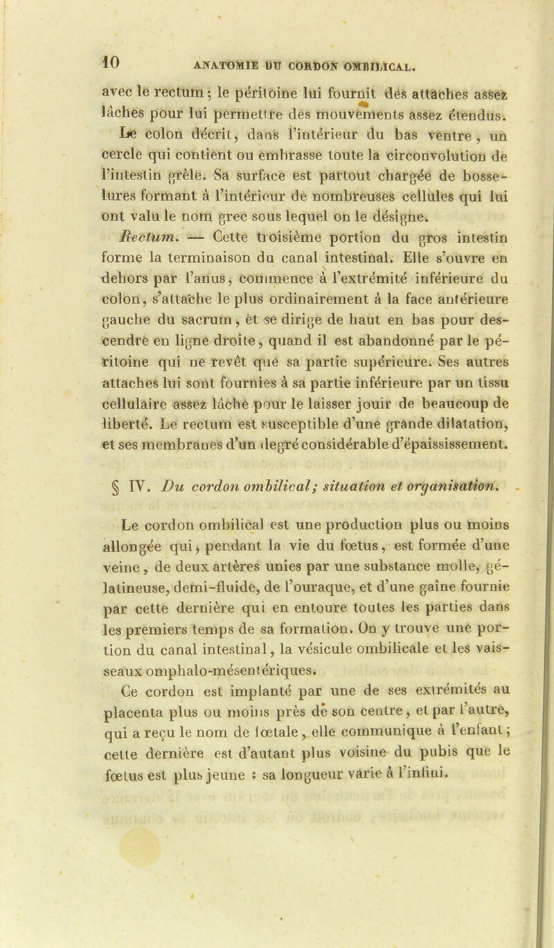 avec le rectum; le péritoine lui fournit des attaches assez lâches pour lui permettre des mouvements assez étendus. lie colon décrit, dans l'intérieur du bas ventre, un cercle qui contient ou embrasse toute la circonvolution de l'intestin grêle. Sa surface est partout chargée de bosse- lures formant à l'intérieur de nombreuses cellules qui lui ont valu le nom grec sous lequel on le désigne. Rectum. — Cette troisième portion du gros intestin forme la terminaison du canal intestinal. Elle s'ouvre en dehors par l'anus, commence à l'extrémité inférieure du colon, s'attache le plus ordinairement à la face antérieure gauche du sacrum, èt se dirige de haut en bas pour des- cendre en ligne droite, quand il est abandonné par le pé- ritoine qui ne revêt que sa partie supérieure. Ses autres attaches lui sont fournies à sa partie inférieure par un lissu cellulaire assez lâche pour le laisser jouir de beaucoup de liberté. Le rectum est susceptible d'une grande dilatation, et ses membranes d'un degré considérable d'épaississement. § IV. Du cordon ombilical ; situation et organisation. Le cordon ombilical est une production plus ou moins allongée qui> pendant la vie du fœtus, est formée d'une veine , de deux artères unies par une substance molle, gé- latineuse, demi-fluide, de l'ouraque, et d'une gaine fournie par cette dernière qui en entoure toutes les parties dans les premiers temps de sa formation. On y trouve une por- tion du canal intestinal, la vésicule ombilicale et les vais- seaux omphalo-mésenf ériques. Ce cordon est implanté par une de ses extrémités au placenta plus ou moins près dé son centre, et par l'autre, qui a reçu le nom de iœtalevelle communique à l'enfant; cette dernière est d'autant plus voisine du pubis que le fœtus est plus jeune : sa longueur varie à l'infini.