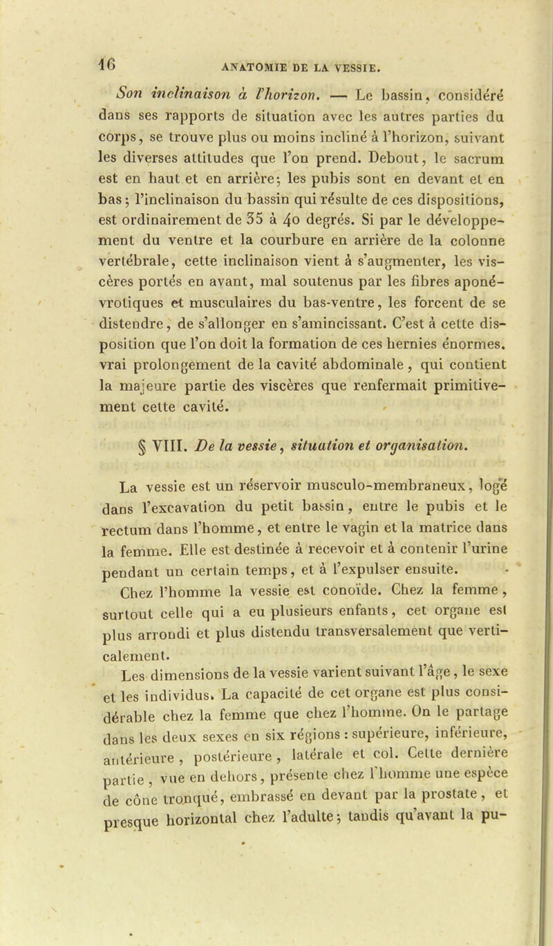 Son inclinaison à l'horizon. — Le bassin, considéré dans ses rapports de situation avec les autres parties du corps, se trouve plus ou moins incliné à l'horizon, suivant les diverses attitudes que l'on prend. Debout, le sacrum est en haut et en arrière; les pubis sont en devant et en bas ; l'inclinaison du bassin qui résulte de ces dispositions, est ordinairement de 35 à 4o degrés. Si par le développe- ment du ventre et la courbure en arrière de la colonne vertébrale, cette inclinaison vient à s'augmenter, les vis- cères portés en avant, mal soutenus par les fibres aponé- vrotiques et musculaires du bas-ventre, les forcent de se distendre, de s'allonger en s'amincissant. C'est à cette dis- position que l'on doit la formation de ces hernies énormes, vrai prolongement de la cavité abdominale , qui contient la majeure partie des viscères que renfermait primitive- ment cette cavité. § VIII. De la vessie, situation et organisation. La vessie est un réservoir musculo-membraneux, log'é dans l'excavation du petit bassin, entre le pubis et le rectum dans l'homme, et entre le vagin et la matrice dans la femme. Elle est destinée à recevoir et à contenir l'urine pendant un certain temps, et à l'expulser ensuite. Chez l'homme la vessie est conoïde. Chez la femme, surtout celle qui a eu plusieurs enfants, cet organe est plus arrondi et plus distendu transversalement que verti- calement. Les dimensions de la vessie varient suivant l'âge, le sexe et les individus. La capacité de cet organe est plus consi- dérable chez la femme que chez l'homme. On le partage dans les deux sexes en six régions : supérieure, inférieure, antérieure , postérieure, latérale et col. Celte dernière partie , vue en dehors, présente chez l'homme une espèce de cône tronqué, embrassé en devant par la prostate , et nresciue horizontal chez l'adulte -, taudis qu'avant la pu-