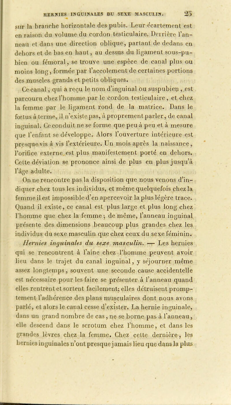 sur la branche horizontale des pubis. Leur écartement est en raison du volume du cordon lesliculaire. Derrière l'an- neau et dans une direction oblique, partant de dedans en dehors et de bas en haut, au dessus du ligament.sous-pu- bien ou fémoral, se trouve une espèce de canal plus ou moins long, formée par l'accolement de certaines portions des muscles grands et petits obliques. Ce canal, qui a reçu le nom d'inguinal ou suspubien, est parcouru chez l'homme par le cordon testiculaire , et chez la femme par le ligament rond de la matrice. Dans le fœtus à terme, il n'existe pas, à proprement parler, de canal inguinal. Ce conduit ne se forme que peu à peu et à mesure que l'enfant se développe. Alors l'ouverture intérieure est presque vis à vis l'extérieure. Un mois après la naissance, l'orifice externe.est plus manifestement porté en dehors. Celte déviation se prononce ainsi de plus en plus jusqu'à l'âge adulte. On ne rencontre pas la disposition que nous venons d'in- diquer chez tous les individus, et même quelquefois chez la femme il est impossible d'en apercevoir la plus légère trace. Quand il existe, ce canal est plus large et plus long chez Thomme que chez la femme ; de même, l'anneau inguinal présente des dimensions beaucoup plus grandes chez les individus du sexe masculin que chez ceux du sexe féminin. Hernies inguinales du sexe masculin. — Les heruies qui se rencontrent à l'aine chez l'homme peuvent avoir lieu dans le trajet du canal inguinal, y séjourner même assez longtemps, souvent une seconde cause accidentelle est nécessaire pour les faire se présenter à l'anneau quand elles rentrent et sortent facilement; elles détruisent promp- tement l'adhérence des plans musculaires dont nous avons parlé, et alors le canal cesse d'exister. La hernie inguinale, dans un grand nombre de cas, ne se borne pas à l'anneau, elle descend dans le scrotum chez l'homme, et dans les grandes lèvres chez la femme. Chez celte dernière, les bernies inguinales n'ont presque jamais lieu que dans la plus