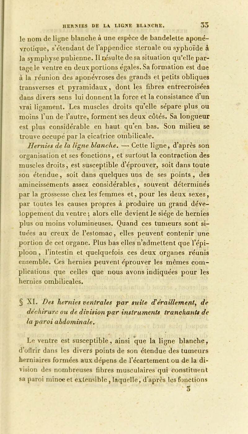 HERMES DE LA. LIGNE BLANCHE. 55 le nom de ligne blanche à une espèce de bandelette aponé- vrolique, s'étendant de l'appendice sternale ou syphoïde à la symphyse pubienne. Il résulte de sa situation qu'elle par- tage le ventre en deux portions égales. Sa formation est due à la réunion des aponévroses des grands et petits obliques transverses et pyramidaux, dont les fibres entrecroisées dans divers sens lui donnent la force et la consistance d'un vrai ligament. Les muscles droits qu'elle sépare plus ou moins l'un de l'autre, forment ses deux côtés. Sa longueur est plus considérable en haut qu'en bas. Son milieu se trouve occupé par la cicatrice ombilicale. Hernies de la ligne blanche. —■ Cette ligne, d'après son organisation et ses fonctions, et surtout la contraction des muscles droits, est susceptible d'éprouver, soit dans toute son étendue, soit dans quelques uns de ses points, des amincissements assez considérables, souvent déterminés par la grossesse chez les femmes et, pour les deux sexes, par toutes les causes propres à produire un grand déve- loppement du ventre; alors elle devient le siège de hernies plus ou moins volumineuses. Quand ces tumeurs sont si- tuées au creux de l'estomac, elles peuvent contenir une portion de cet organe. Plus bas elles n'admettent que l'épi— ploon, l'intestin et quelquefois ces deux organes réunis ensemble. Ces hernies peuvent e'prouver les mêmes com- plications que celles que nous avons indiquées pour les hernies ombilicales. § XI. Des hernies ventrales par suite (Teraillement, de déchirure ou de division par instruments tranchants de la paroi abdominale. Le ventre est susceptible, ainsi que la ligne blanche, d'offrir dans les divers points de son étendue des tumeurs hf-rniaires formées aux dépens de l'écartement ou de la di- vision des nombreuses fibres musculaires qui constituent sa paroi minoe et extensible, laquelle , d'après les fonctions 5