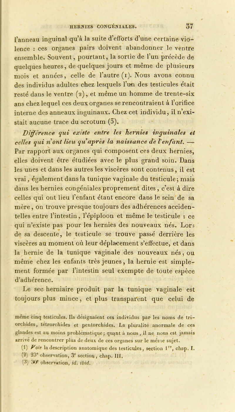 l'anneau inguinal qu'à la suite d'efforts d'une certaine vio- lence : ces organes pairs doivent abandonner le ventre ensemble. Souvent, pourtant, la sortie de l'un précède de quelques heures, de quelques jours et même de plusieurs mois et années, celle de l'autre (i). Nous avons connu des individus adultes chez lesquels l'un des testicules était resté dans le ventre (2), et même un homme de trente-six ans chez lequel ces deux organes se rencontraient à l'orifice interne des anneaux inguinaux. Chez cet individu, il n'exi- stait aucune trace du scrotum (3). Différence qui existe entre les hernies inguinales et celles qui ri ont lieu qu'après la naissance de l'enfant. — Par rapport aux organes qui composent ces deux hernies, elles doivent être étudiées avec le plus grand soin. Dans les unes et dans les autres les viscères sont contenus, il est vrai, également dans la tunique vaginale du testicule; mais dans les hernies congéniales proprement dites, c'est à dire celles qui ont lieu l'enfant étant encore dans le sein de sa mère, on trouve presque toujours des adhérences acciden- telles entre l'intestin, l'épiploon et même le testicule : ce qui n'existe pas pour les hernies des nouveaux nés. Lors de sa descente, le testicule se trouve passé derrière les viscères au moment où leur déplacement s'effectue, et dans la hernie de la tunique vaginale des nouveaux nés. ou même chez les enfants très jeunes, la hernie est simple- ment formée par l'intestin seul exempte de toute espèce d'adhérence. Le sec herniaire produit par la tunique vaginale est toujours plus mince, et plus transparent que celui de même cinq testicules. Ils désignaient ces individus par les noms de tri- orchides, tétrorchides et pentorchides. La pluralité anormale de ces glandes est au moins problématique ; quant a nous, il ne nous est jamais arrivé de rencontrer plus de deux de ces organes sur le mène sujet. (1) Foir la description anatomique des testicules, section lrr, chop. I. (3) 23e observation, 3e section, chap. III. (3) 'Mf observation, id. ibid.