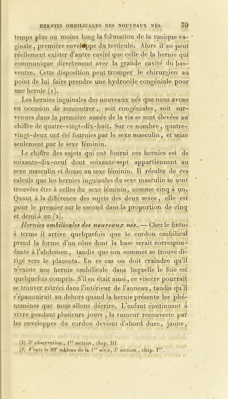 temps plus ou moins long la formation de la tunique va- ginale , première enveloppe du testicule. Alors il ne peut réellement exister d'autre cavité que celle de la hernie qui communique directement avec la grande cavité du bas- ventre. Cette disposition peut tromper le chirurgien au point de lui faire prendre une hydrocèle congéniale pour une hernie (i). Les hernies inguinales des nouveaux nés que nous avons eu occasion de rencontrer, soit congéniales, soit sur- venues dans la première année de la vie se sont élevées au chiffre de quatre-vingt-dix-huit. Sur ce nombre, quatre- vingt-deux ont été fournies par le sexe masculin, et seize seulement par le sexe féminin. Le chiffre des sujets qui ont fourni ces hernies est de soixante-dix-neuf dont soixante-sept appartiennent au sexe masculin et douze au sexe féminin. Il résulte de ces calculs que les hernies inguinales du sexe masculin se sont trouvées être à celles du sexe féminin, comme cinq à un. Quant à la différence des sujets des deux sexes, elle est pour le premier sur le second dans la proportion de cinq et demi à un (a). Hernies ombilicales des nou veaux nés. —Chez le fœtus à terme il arrive quelquefois que le cordon ombilical prend la forme d'un cône dont la base serait correspon- dante à l'abdomen , tandis que son sommet se trouve di- rigé vers le placenta. En ce cas on doit craindre qu'il n'existe une hernie ombilicale dans laquelle le foie est quelquefois compris. S'il en était ainsi, ce viscère pourrait se trouver rétréci dans l'intérieur de l'anneau, tandis qu'il s'épanouirait au dehors quand la hernie présente les phé- nomènes que nous allons décrire. L'enfant continuant à vivre pendant plusieurs jours , la tumeur recouverte par les enveloppes du cordon devient d'abord dure, jaune, (t) 3e observation , lrc section , chap. III. [2 Voyez le 20e tableau de la J,c série, 4e 6ection , chap. Ier.