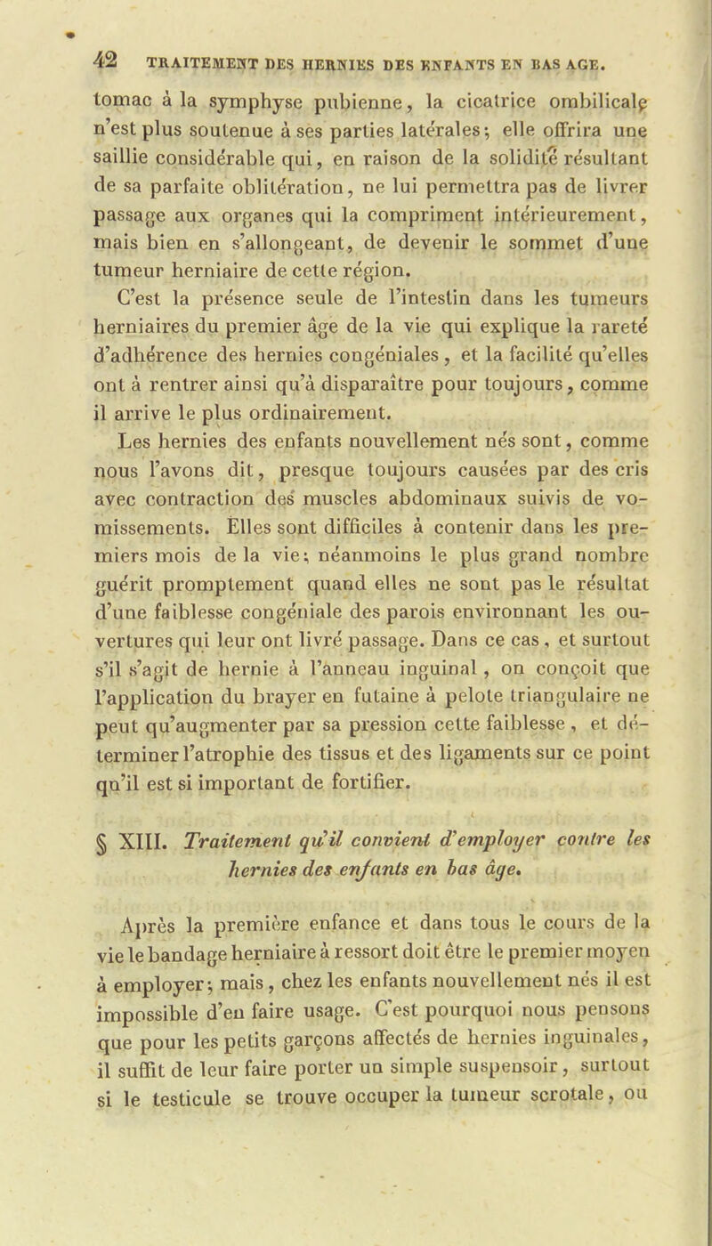 lomac à la symphyse pubienne, la cicatrice ombilicale n'est plus soutenue à ses parties latérales; elle offrira une saillie considérable qui, en raison de la solidité résultant de sa parfaite oblitération, ne lui permettra pas de livrer passage aux organes qui la compriment intérieurement, mais bien en s'allon géant, de devenir le sommet d'une tumeur herniaire de cette région. C'est la présence seule de l'intestin dans les tumeurs herniaires du premier âge de la vie qui explique la rareté d'adhérence des hernies congéniales , et la facilité qu'elles ont à rentrer ainsi qu'à disparaître pour toujours, comme il arrive le plus ordinairement. Les hernies des enfants nouvellement nés sont, comme nous l'avons dit, presque toujours causées par des cris avec contraction des muscles abdominaux suivis de vo- missements. Elles sont difficiles à contenir dans les pre- miers mois delà vie; néanmoins le plus grand nombre guérit promptement quand elles ne sont pas le résultat d'une faiblesse congéniale des parois environnant les ou- vertures qui leur ont livré passage. Dans ce cas , et surtout s'il s'agit de hernie à l'anneau inguinal, on couçoit que l'application du brayer en futaine à pelote triangulaire ne peut qu'augmenter par sa pression cette faiblesse , et dé- terminer l'atrophie des tissus et des ligaments sur ce point qu'il est si important de fortifier. § XIII. Traitement qu il convient d'employer contre les hernies des enfants en bas âge. Après la première enfance et dans tous le cours de la vie le bandage herniaire à ressort doit être le premier moyen à employer; mais, chez les enfants nouvellement nés il est impossible d'eu faire usage. C'est pourquoi nous pensons que pour les petits garçons affectés de hernies inguinales, il suffit de leur faire porter un simple suspensoir, surtout si le testicule se trouve occuper la tumeur scrotale, ou