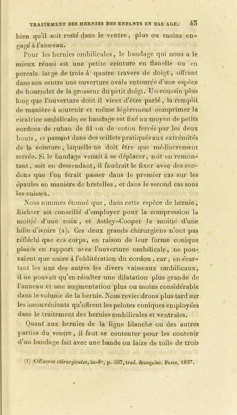 bien qu'il soit resté dans le ventre, plus ou moins en- gagé à l'anneau. Pour les hernies ombilicales, le bandage qui nous a le mieux réussi est une petite ceinture en flanelle ou en percale large de trois à quatre travers de doigt, offrant dans son centre une ouverture ovale entourée d'une espèce de bourrelet de la grosseur du petit doigt. Un coussin plus loug que l'ouverture dont il vient d'être parlé, la remplit de manière à soutenir et même légèrement comprimer la cicatrice ombilicale; ce bandage est fixé au moyen de petits cordons de ruban de fil ou de coton ferrés par les deux bouts, ei passant dans des oeillets pratiqués aux extrémités de la ceinture, laquelle ne doit être que médiocrement serrée. Si le bandage venait à se déplacer, soit en remon- tant, soit en descendant, il faudrait le fixer avec des cor- dons que l'on ferait passer dans le premier cas sur les épaules en manière de bretelles , et dans le second cas sous les cuisses. Nous sommes étonné que, dans cette espèce de hernie , liichter ait conseillé d'employer pour la compression la moitié d'une noix , et Astley-Cooper la moitié d'une bille d'ivoire (i). Ces deux grands chirurgiens n'ont pas réfléchi que ces corps, en raison de leur forme conique placés en rapport avec l'ouverture ombilicale, ne pou- vaient que nuire à l'oblitération du cordon , car, en écar- tant les uns des autres les divers vaisseaux ombilicaux, il ne pouvait qu'en résulter une dilatation plus grande de l'anneau et une augmentation plus ou moins considérable dans le volume de la hernie. Nous reviendrons plus tard sur les inconvénients qu'offrent les pelotes coniques employées dans le traitement des hernies ombilicales et ventrales. Quant aux hernies de la ligne blanche ou des autres parties du ventre, il faut se contenter pour les contenir d'un bandage fait avec une bande ou laize de toile de trois (1) OEuvrcs chirurgicales, in-8, p. 337, trad. française. Pans, 1837.