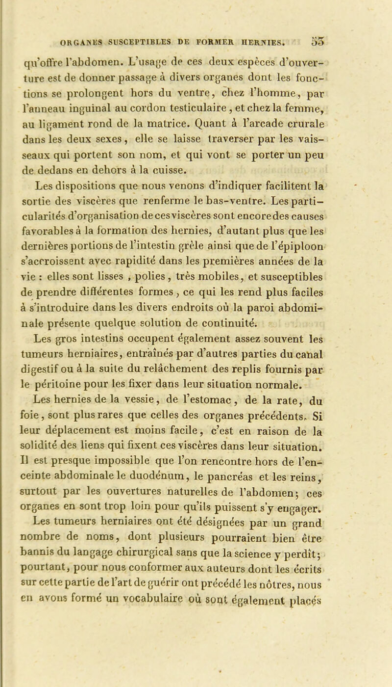 ORGANES SUSCEPTIBLES DE FORMER HERNIES. 55 qu'offre l'abdomen. L'usage de ces deux espèces d'ouver- ture est de donner passage à divers organes dont les fonc- tions se prolongent hors du ventre, chez l'homme, par l'auneau inguinal au cordon testiculaire , et chez la femme, au ligament rond de la matrice. Quant à l'arcade crurale dans les deux sexes, elle se laisse traverser par les vais- seaux qui portent son nom, et qui vont se porter un peu de dedans en dehors à la cuisse. Les dispositions que nous venons d'indiquer facilitent la sortie des viscères que renferme le bas-venlre. Les parti- cularités d'organisation decesviscères sont encoredes causes favorables à la formation des hernies, d'autant plus que les dernières portions de l'intestin grêle ainsi que de l'épiploon s'accroissent avec rapidité dans les premières années de la vie : elles sont lisses , polies, très mobiles, et susceptibles de prendre différentes formes, ce qui les rend plus faciles à s'introduire dans les divers endroits où la paroi abdomi- nale présente qvielque solution de continuité. Les gros intestins occupent également assez souvent les tumeurs herniaires, entraînés par d'autres parties du canal digestif ou à la suite du relâchement des replis fournis par le péritoine pour les fixer dans leur situation normale. Les hernies de la vessie, de l'estomac, de la rate, du foie, sont plus rares que celles des organes précédents. Si leur déplacement est moins facile, c'est en raison de la solidité des liens qui fixent cesviscères dans leur situation. Il est presque impossible que l'on rencontre hors de l'en- ceinte abdominale le duodénum, le pancréas et les reins, surtout par les ouvertures naturelles de l'abdomen; ces organes en sont trop loin pour qu'ils puissent s'y engager. Les tumeurs herniaires ont été désignées par un grand nombre de noms, dont plusieurs pourraient bien être bannis du langage chirurgical sans que la science y perdît; pourtant, pour nous conformer aux auteurs dont les écrits sur cette partie de l'art de guérir ont précédé les nôtres, nous ' en avons formé un vocabulaire où soqt également placés