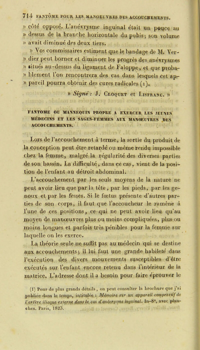 » côté oppovsé. L'anévrysme inguinal était un pouce au » dessus de la branche horizontale du pubis-, son volume » avait diminué des deux tiers. » Vos commissaires estiment que le bandage de M. Ver- » dier peut borner et diminuer les progrès des anévrysmes » $itués au-dessus du ligament de Faloppe, et que pvoba- » blement l'on rencontrera des cas dans lesquels cet ap- » pareil pourra obtenir des cures radicales (1). » Signé : J. Cloquet et Lisfranc » FANTOME OU MANNEQUIN PROPRE A EXERCER LES JEUNES MÉDECINS ET LES SAGES-FEMMES AUX MANOEUVRES DES ACCOUCHEMENTS. Lors de l'accouchement à terme, la sortie du produit de la conception peut être retardé ou même rendu impossible chez la femme, malgré la régularité des diverses parties de son bassin. La difficulté, dans ce cas, vient de la posi- tion de l'enfant au détroit abdominal. L'accouchement par les seuls moyens de la nature ne peut avoir lieu que par la tête, par les pieds, par les ge- noux et par les fesses. Si le fœtus présente d'autres par- ties de son corps, il faut que l'accoucheur le ramène à l'une de ces positions, ce qui ne peut avoir lieu qu'au moyen de manœuvres plus ou moins compliquées, plus ou moins longues et parfois très pénibles pour la femme sur laquelle on les exerce. La théorie seule ne suffit pas au médecin qui se destine aux accouchements ; il lui faut une grande habileté dans l'exécution des divers mouvements susceptibles d'être exécutés sur l'enfant encore retenu dans l'intérieur de la matrice. L'adresse dont il a besoin pour faire éprouver le (1) Pour de plus grands détails , on peut consulter la brochure que j'ai publiée dans le temps, intitulée : Mémoire sur un appareil compressif de L'artère iliaque externe dans le cas d'anévrysme inguinal. In-8°, avec plan- ches. Paris, 1823'.