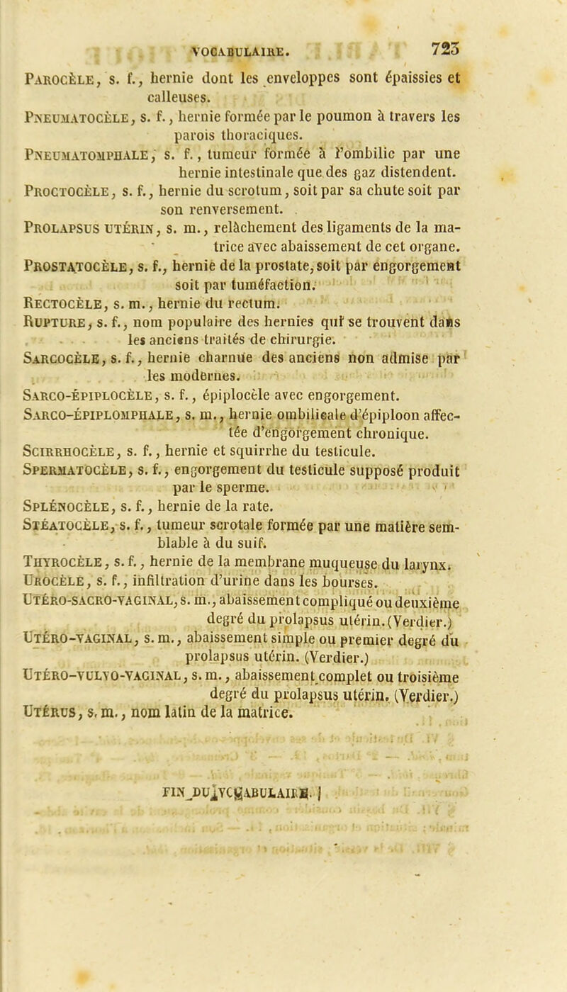 Parocèle, s. f., hernie dont les enveloppes sont épaissies et calleuses. Pneumatocèle, s. f., hernie formée par le poumon à travers les parois thoraciques. i'NEiMATOMPnALE, s. f., tumeur formée à l'omhilic par une hernie intestinale que des gaz distendent. Proctocèle, s. f., hernie du scrotum, soit par sa chute soit par son renversement. . Prolapsus utérin, s. m., relâchement des ligaments de la ma- trice avec abaissement de cet organe. Prostatocèle, s. f., hernie de la prostate, soit par engorgement soit par tuméfaction. Rectocèle, s. m., hernie du rectum. Rupture, s. f., nom populaire des hernies qui se trouvent dans les anci«ns traités de chirurgie. Sarcocèle, s. f., hernie charnue des anciens non admise par les modernes. Sarco-épiplocèle , s. f., épiplocèle avec engorgement. Sarco-épiplomphale, s. m., hernie ombilicale d'épiploon affec- tée d'engorgement chronique. Scirrhocèle, s. f., hernie et squirrhe du testicule. Sperjiatocèle, s. f., engorgement du testicule supposé produit par le sperme. Splénocèle, s. f., hernie de la rate. Stéatocèle, s. f., tumeur scrotale formée par une matière sem- blable à du suif. Thyrocèle, s. f., hernie de la membrane muqueuse du larynx. Urocèle, s. f., infiltration d'urine dans les bourses. L'téro-sacro-yaginal, s. m., abaissement compliqué ou deuxième degré du prolapsus utérin.(Verdier.) Ltéro-yaginal, s. m., abaissement simple ou premier degré du prolapsus utérin. (Verdier.) Utéro-yulyo-YAGINAL, s. m., abaissement complet ou troisième degré du prolapsus utérin. (Yerdier.) Utérus, s, m., nom latin de la matrice. riNJ)UÏYCgABULAIES. J