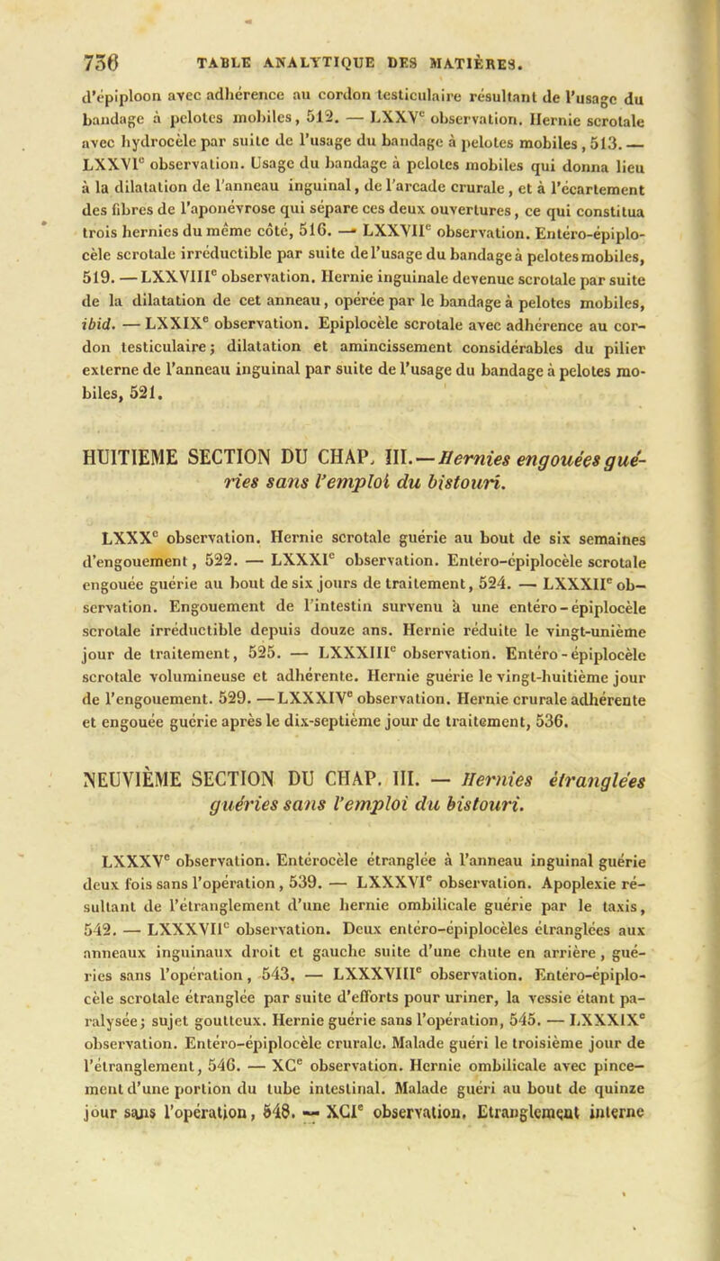 d'épiploon avec adhérence au cordon testiculaire résultant de l'usage du bandage à pelotes mobiles, 512. — LXXVe observation. Hernie scrolale avec bydrocèle par suite de l'usage du bandage à pelotes mobiles , 513. LXXVr observation. Usage du bandage à pelotes mobiles qui donna lieu à la dilatation de l'anneau inguinal, de l'arcade crurale , et à l'écarlement des fibres de l'aponévrose qui sépare ces deux ouvertures, ce qui constitua trois hernies du même côté, 516. — LXXVIP observation. Entéro-épiplo- cèle scrotale irréductible par suite de l'usage du bandage à pelotes mobiles, 519. —LXXVIIIe observation. Hernie inguinale devenue scrotale par suite de la dilatation de cet anneau, opérée par le bandage à pelotes mobiles, ibid. — LXXIXe observation. Epiplocèle scrotale avec adhérence au cor- don testiculaire ; dilatation et amincissement considérables du pilier externe de l'anneau inguinal par suite de l'usage du bandage à pelotes mo- biles, 521. HUITIEME SECTION DU CHAP, III. — Hernies engouées gué- ries sans l'emploi du bistouri. LXXX° observation. Hernie scrotale guérie au bout de six semaines d'engouement, 522. — LXXXIe observation. Entéro-épiplocèle scrotale engouée guérie au bout de six jours de traitement, 524. — LXXXII6 ob- servation. Engouement de l'intestin survenu a une entéro-épiplocèle scrotale irréductible depuis douze ans. Hernie réduite le vingt-unième jour de traitement, 525. — LXXXIIF observation. Entéro-épiplocèle scrotale volumineuse et adhérente. Hernie guérie le vingt-huitième jour de l'engouement. 529. —LXXXIV observation. Hernie crurale adhérente et engouée guérie après le dix-septième jour de traitement, 536. NEUVIÈME SECTION DU CHAP. III. — Hernies étranglées guéries sans l'emploi du bistouri. LXXXV6 observation. Entérocèle étranglée à l'anneau inguinal guérie deux fois sans l'opération, 539. — LXXXVI observation. Apoplexie ré- sultant de l'étranglement d'une hernie ombilicale guérie par le taxis, 542. — LXXXVI10 observation. Deux entéro-épiplocèles étranglées aux anneaux inguinaux droit et gauche suite d'une chute en arrière , gué- ries sans l'opération, 543. — LXXXVIII6 observation. Entéro-épiplo- cèle scrotale étranglée par suite d'efforts pour uriner, la vessie étant pa- ralysée; sujet goutteux. Hernie guérie sans l'opération, 545. — LXXX1XC observation. Entéro-épiplocèle crurale. Malade guéri le troisième jour de l'étranglement, 546. — XCe observation. Hernie ombilicale avec pince- ment d'une portion du tube intestinal. Malade guéri au bout de quinze jour sajis l'opération, M8. — XCle observation, Etranglement interne