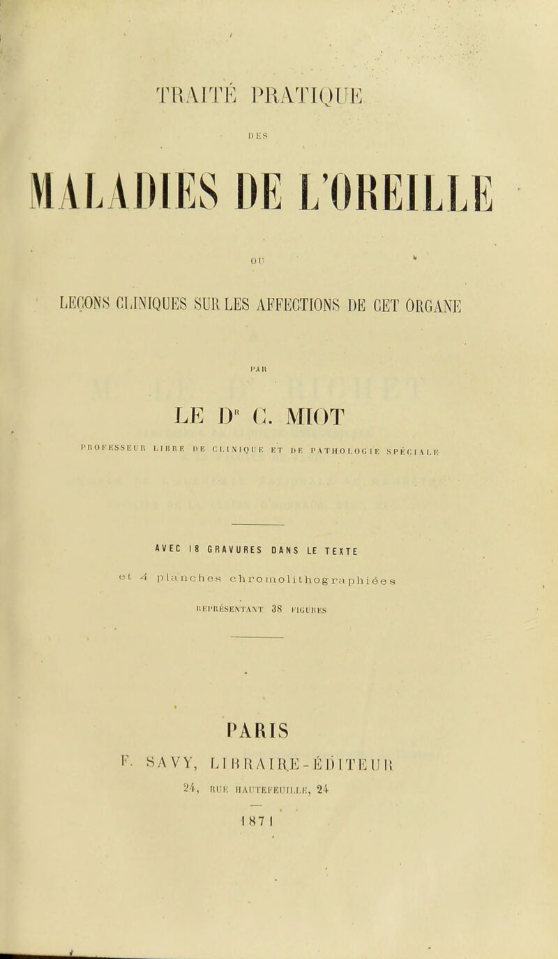 n k s MALADIES DE L'OREILLE on * ; LEÇONS CLINIQUES SUR LES AFFECTIONS DE CET ORGANE l'Ail LE D G. MOT pnOFESSEun libhe de clinique et de pathologie spéciale AVEC 18 GRAVURES DANS LE TEXTE t)L 4 planches chromolithographiées Il EPHESENTANT 38 EIGUBES PARIS F- SAVY, LIBRAIRE-ÉDITEUR 24, RUIî HADTEFEOIIXE, 24 I H7 I