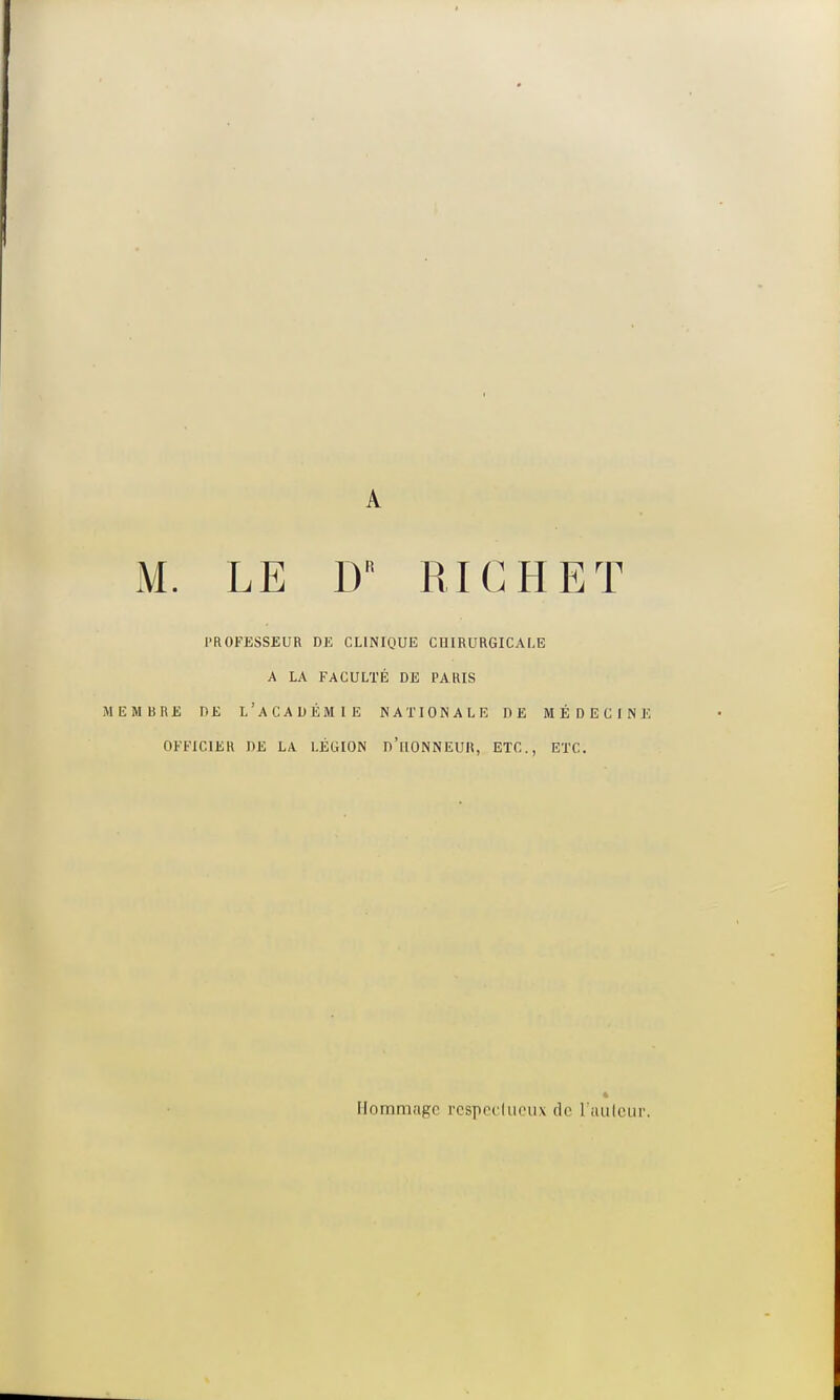 A M. LE D RI G H ET PROFESSEUR DE CLINIQUE CHIRURGICALE A LA FACULTÉ DE PARIS MEMBRE DE L'ACADÉMIE NATIONALE DE MÉDECINE OFFICIER DE LA LÉGION D'ilONNEUlt, ETC., ETC. Hommage respectueux de L'auteur.