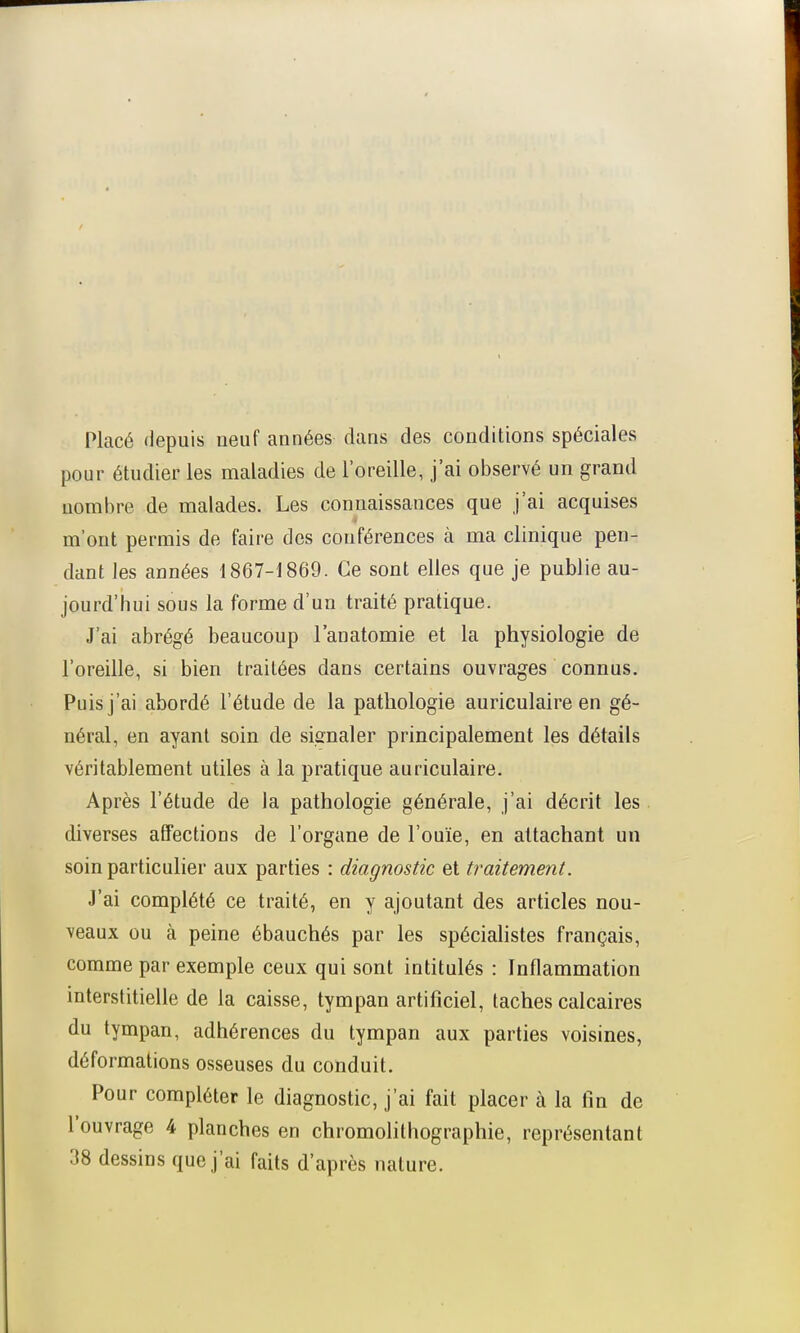 Placé depuis neuf années dans des conditions spéciales pour étudier les maladies de l'oreille, j'ai observé un grand nombre de malades. Les connaissances que j'ai acquises m'ont permis de faire des conférences à ma clinique pen- dant les années 1867-1869. Ce sont elles que je publie au- jourd'hui sous la forme d'un traité pratique. J'ai abrégé beaucoup l'anatomie et la physiologie de l'oreille, si bien traitées dans certains ouvrages connus. Puis j'ai abordé l'étude de la pathologie auriculaire en gé- néral, en ayant soin de signaler principalement les détails véritablement utiles à la pratique auriculaire. Après l'étude de la pathologie générale, j'ai décrit les diverses affections de l'organe de l'ouïe, en attachant un soin particulier aux parties : diagnostic et traitement. J'ai complété ce traité, en y ajoutant des articles nou- veaux ou à peine ébauchés par les spécialistes français, comme par exemple ceux qui sont intitulés : Inflammation interstitielle de la caisse, tympan artificiel, taches calcaires du tympan, adhérences du tympan aux parties voisines, déformations osseuses du conduit. Pour compléter le diagnostic, j'ai fait placer à la fin de l'ouvrage 4 planches en chromolithographie, représentant 38 dessins que j'ai faits d'après nature.