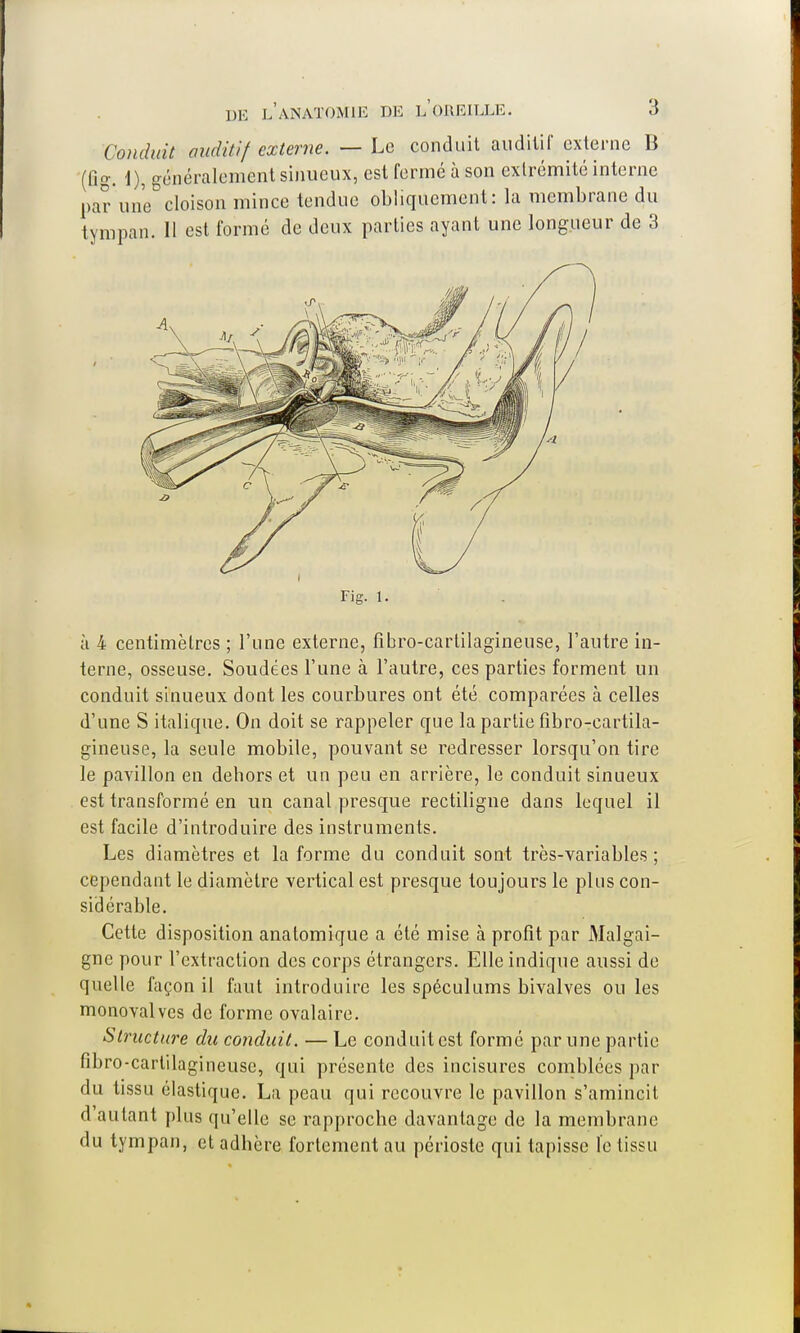 Conduit auditif externe. — Le conduit auditif externe B (fig. 1), généralement sinueux, est fermé à son extrémité interne par une cloison mince tendue obliquement: la membrane du tympan. 11 est formé de deux parties ayant une longueur de 3 à 4 centimètres ; l'une externe, fîbro-cartilagineuse, l'autre in- terne, osseuse. Soudées l'une à l'autre, ces parties forment un conduit sinueux dont les courbures ont été comparées à celles d'une S italique. On doit se rappeler que la partie fibro-cartila- gineuse, la seule mobile, pouvant se redresser lorsqu'on tire le pavillon en dehors et un peu en arrière, le conduit sinueux est transformé en un canal presque rectiligne dans lequel il est facile d'introduire des instruments. Les diamètres et la forme du conduit sont très-variables; cependant le diamètre vertical est presque toujours le plus con- sidérable. Cette disposition anatomique a été mise à profit par Malgai- gne pour l'extraction des corps étrangers. Elle indique aussi de quelle façon il faut introduire les spéculums bivalves ou les monovalves de forme ovalaire. Structure du conduit. —Le conduit est formé par une partie fibro-cartilagineusc, qui présente des incisures comblées par du tissu élastique. La peau qui recouvre le pavillon s'amincit d'autant plus qu'elle se rapproche davantage de la membrane du tympan, et adhère fortement au périoste qui tapisse le tissu